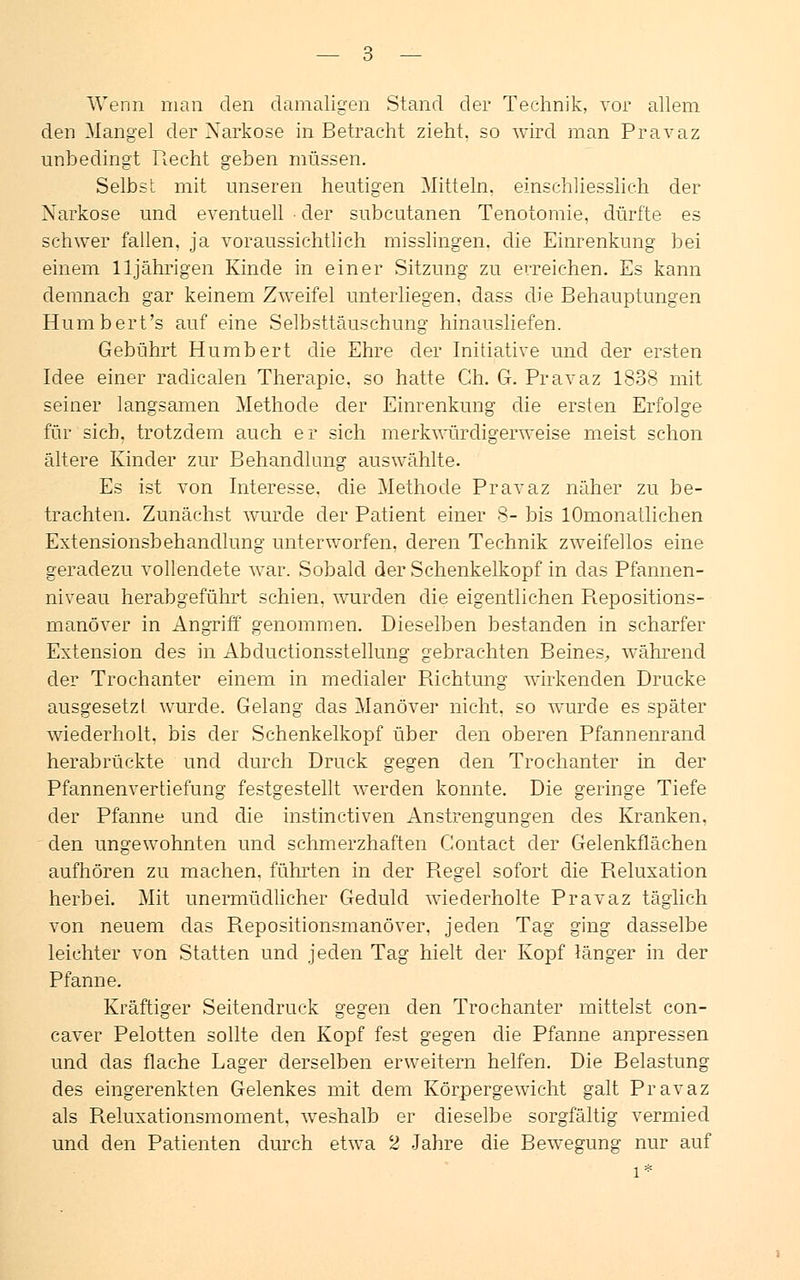 Wenn man den damaligen Stand der Technik, vor allem den Mangel der Narkose in Betracht zieht, so wird man Pravaz unbedingt Recht geben müssen. Selbst mit unseren heutigen Mitteln, einschliesslich der Narkose und eventuell ■ der subcutanen Tenotomie, dürfte es schwer fallen, ja voraussichtlich misslingen. die Einrenkung bei einem 11jährigen Kinde in einer Sitzung zu erreichen. Es kann demnach gar keinem Zweifel unterliegen, dass die Behauptungen Humbert's auf eine Selbsttäuschung hinausliefen. Gebührt Humbert die Ehre der Initiative und der ersten Idee einer radicalen Therapie, so hatte Gh. G. Pravaz 1838 mit seiner langsamen Methode der Einrenkung die ersten Erfolge für sich, trotzdem auch er sich merkwürdigerweise meist schon ältere Kinder zur Behandlung auswählte. Es ist von Interesse, die Methode Pravaz näher zu be- trachten. Zunächst wurde der Patient einer 8- bis lOmonatlichen Extensionsbehandlung unterworfen, deren Technik zweifellos eine geradezu vollendete war. Sobald der Schenkelkopf in das Pfannen- niveau herabgeführt schien, wurden die eigentlichen Repositions- manöver in Angriff genommen. Dieselben bestanden in scharfer Extension des in Abductionsstellung gebrachten Beines, während der Trochanter einem in medialer Richtung wirkenden Drucke ausgesetzt wurde. Gelang das Manöver nicht, so wurde es später wiederholt, bis der Schenkelkopf über den oberen Pfannenrand herabrückte und durch Druck gegen den Trochanter in der Pfannenvertiefung festgestellt werden konnte. Die geringe Tiefe der Pfanne und die instinctiven Anstrengungen des Kranken, den ungewohnten und schmerzhaften Contact der Gelenkflächen aufhören zu machen, führten in der Regel sofort die Reluxation herbei. Mit unermüdlicher Geduld wiederholte Pravaz täglich von neuem das Repositionsmanöver. jeden Tag ging dasselbe leichter von Statten und jeden Tag hielt der Kopf länger in der Pfanne. Kräftiger Seitendruck gegen den Trochanter mittelst con- caver Pelotten sollte den Kopf fest gegen die Pfanne anpressen und das flache Lager derselben erweitern helfen. Die Belastung des eingerenkten Gelenkes mit dem Körpergewicht galt Pravaz als Reluxationsmoment, weshalb er dieselbe sorgfältig vermied und den Patienten durch etwa 2 Jahre die Bewegung nur auf l*