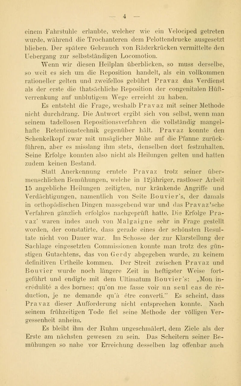 einem Fahrstuhle erlaubte, welcher wie ein Velociped getreten wurde, während die Trochanteren dem Pelottendrucke ausgesetzt blieben. Der spätere Gebrauch von Räderkrücken vermittelte den Uebergang zur selbstständigen Locomotion. Wenn wir diesen Heilplan überblicken, so muss derselbe, so weit es sich um die Reposition handelt, als ein vollkommen rationeller gelten und zweifellos gebührt Pravaz das Verdienst als der erste die thatsächliche Reposition der congenitalen Hüft- verrenkung auf unblutigem Wege erreicht zu haben. Es entsteht die Frage, weshalb Pravaz mit seiner Methode nicht durchdrang. Die Antwort ergibt sich von selbst, wenn man seinem tadellosen Repositionsverfahren die vollständig mangel- hafte Retentionstechnik gegenüber hält. Pravaz konnte den Schenkelkopf zwar mit unsäglicher Mühe auf die Pfanne zurück- führen, aber es misslang ihm stets, denselben dort festzuhalten. Seine Erfolge konnten also nicht als Heilungen gelten und hatten zudem keinen Bestand. Statt Anerkennung erntete Pravaz trotz seiner über- menschlichen Bemühungen, welche in l'ijähriger, rastloser Arbeit 15 angebliche Heilungen zeitigten, nur kränkende Angriffe und Verdächtigungen, namentlich von Seite Bouvier's, der damals in orthopädischen Dingen massgebend war und das Pravaz'sehe Verfahren gänzlich erfolglos nachgeprüft hatte. Die Erfolge Pra- vaz' waren indes auch von Malgaigne sehr in Frage gestellt worden, der constatirte, dass gerade eines der schönsten Resul- tate nicht von Dauer war. Im Schosse der zur Klarstellung der Sachlage eingesetzten Commissionen konnte man trotz des gün- stigen Gutachtens, das von Gerdy abgegeben wurde, zu keinem definitiven Urtheile kommen. Der Streit zwischen Pravaz und Bouvier wurde noch längere Zeit in heftigster Weise fort- geführt und endigte mit dem Ultimatum Bouvier's: „Mon in- credulite a des bornes: qu'on me fasse voir un seul cas de re- duetion, je ne demande qu'ä etre converti. Es scheint, dass Pravaz dieser Aufforderung nicht entsprechen konnte. Nach seinem frühzeitigen Tode fiel seine Methode der völligen Ver- gessenheit anheim. Es bleibt ihm der Ruhm ungeschmälert, dem Ziele als der Erste am nächsten gewesen zu sein. Das Scheitern seiner Be- mühungen so nahe vor Erreichung desselben lasr offenbar auch