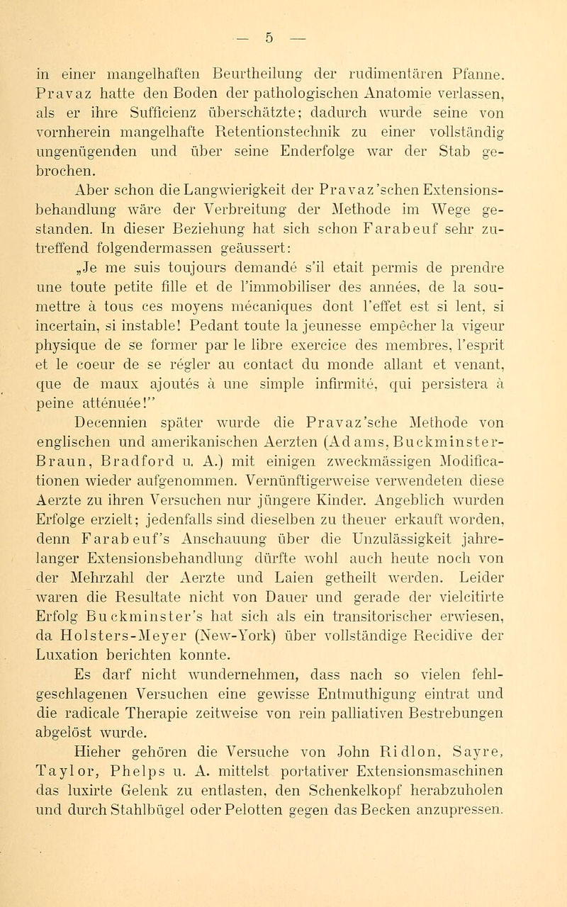 in einer mangelhaften Beurtheilung der rudimentären Pfanne. Pravaz hatte den Boden der pathologischen Anatomie verlassen, als er ihre Sufficienz überschätzte; dadurch wurde seine von vornherein mangelhafte Retentionstechnik zu einer vollständig ungenügenden und über seine Enderfolge war der Stab ge- brochen. Aber schon die Langwierigkeit der Pravaz'sehen Extensions- behandlung wäre der Verbreitung der Methode im Wege ge- standen. In dieser Beziehung hat sich schon Farabeuf sehr zu- treffend folgendem]assen geäussert: „Je me suis toujours demande s'il etait permis de prendre une toute petite fille et de rimmobiliser des annees, de la sou- mettre ä tous ces moyens mecaniques clont l'effet est si lent, si incertain, si instable! Pedant toute la jeunesse empecher la vigeur physique de se former par le libre exercice des membres, l'esprit et le coeur de se regier au contact du monde allant et venant, que de maux ajoutes ä une simple infirmite, qui persistera ä peine attenuee! Decennien später wurde die Pravaz'sehe Methode von englischen und amerikanischen Aerzten (Adams, Buckminster- Braun, Bradford u. A.) mit einigen zweckmässigen Modifica- tionen wieder aufgenommen. Vernünftigerweise verwendeten diese Aerzte zu ihren Versuchen nur jüngere Kinder. Angeblich wurden Erfolge erzielt; jedenfalls sind dieselben zu theuer erkauft worden, denn Farabeuf's Anschauung über die Unzulässigkeit jahre- langer Extensionsbehandlung dürfte wohl auch heute noch von der Mehrzahl der Aerzte und Laien getheilt werden. Leider waren die Resultate nicht von Dauer und gerade der vielcitirte Erfolg Bu ckminster's hat sich als ein transitorischer erwiesen, da Holsters-Meyer (New-York) über vollständige Recidive der Luxation berichten konnte. Es darf nicht wundernehmen, dass nach so vielen fehl- geschlagenen Versuchen eine gewisse Entmuthigung eintrat und die radicale Therapie zeitweise von rein palliativen Bestrebungen abgelöst wurde. Hieher gehören die Versuche von John Ridlon, Sayre, Taylor, Phelps u. A. mittelst portativer Extensionsmaschinen das luxirte Gelenk zu entlasten, den Schenkelkopf herabzuholen und durch Stahlbügel oder Pelotten gegen das Becken anzupressen.