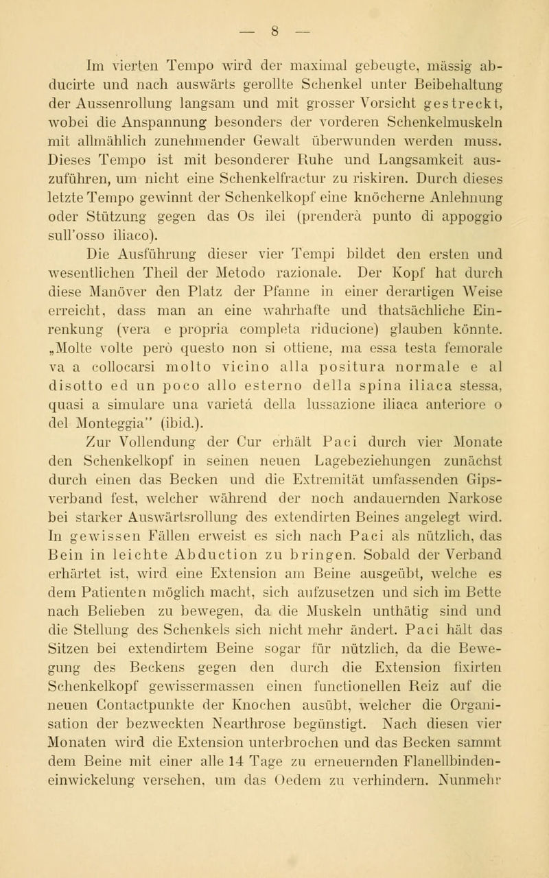 ducirte und nach auswärts gerollte Schenkel unter Beibehaltung der Aussenrollung langsam und mit grosser Vorsicht gestreckt, wobei die Anspannung besonders der vorderen Schenkelmuskeln mit allmählich zunehmender Gewalt überwunden werden muss. Dieses Tempo ist mit besonderer Ruhe und Langsamkeit aus- zuführen, um nicht eine Schenkelfractur zu riskiren. Durch dieses letzte Tempo gewinnt der Schenkelkopf eine knöcherne Anlehnung oder Stützung gegen das Os ilei (prenderä punto di appoggio sull'osso iliaco). Die Ausführung dieser vier Tempi bildet den ersten und wesentlichen Theil der Metodo razionale. Der Kopf hat durch diese Manöver den Platz der Pfanne in einer derartigen Weise erreicht, dass man an eine wahrhafte und thatsächliche Ein- renkung (vera e propria completa riducione) glauben könnte. „Molte volte perö questo non si ottiene. ma essa testa femorale va a collocarsi molto vicino alla positura normale e al disotto ed un poco allo esterno della spina iliaca stessa, quasi a simulare una varietä della lussazione iliaca anteriore o del Monteggia (ibid.). Zur Vollendung der Cur erhält Paci durch vier Monate den Schenkelkopf in seinen neuen Lagebeziehungen zunächst durch einen das Becken und die Extremität umfassenden Gips- verband fest, welcher während der noch andauernden Narkose bei starker Auswärtsrollung des extendirten Beines angelegt wird. In gewissen Fällen erweist es sich nach Paci als nützlich, das Bein in leichte Abduction zu bringen. Sobald der Verband erhärtet ist, wird eine Extension am Beine ausgeübt, welche es dem Patienten möglich macht, sich aufzusetzen und sich im Bette nach Belieben zu bewegen, da die Muskeln unthätig sind und die Stellung des Schenkels sich nicht mehr ändert. Paci hält das Sitzen bei extendirtem Beine sogar für nützlich, da die Bewe- gung des Beckens gegen den durch die Extension fixirten Schenkelkopf gewissermassen einen functionellen Reiz auf die neuen Gontactpunkte der Knochen ausübt, welcher die Organi- sation der bezweckten Nearthrose begünstigt. Nach diesen vier Monaten wird die Extension unterbrochen und das Becken sammt dem Beine mit einer alle 14 Tage zu erneuernden Flanellbinden- einwickelung versehen, um das (Jedem zu verhindern. Nunmehr