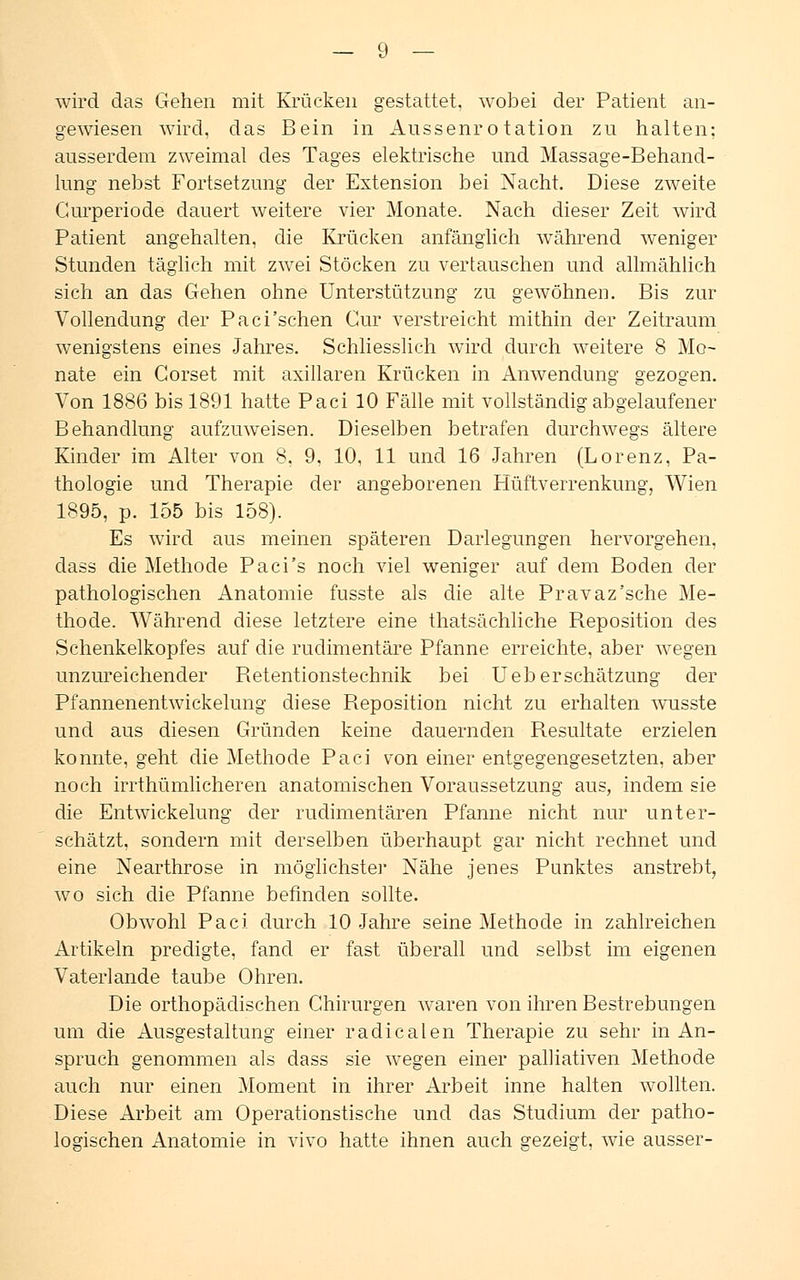 wird das Gehen mit Krücken gestattet, wobei der Patient an- gewiesen wird, das Bein in Aussenro tation zu halten; ausserdem zweimal des Tages elektrische und Massage-Behand- lung nebst Fortsetzung der Extension bei Nacht. Diese zweite Gurperiode dauert weitere vier Monate. Nach dieser Zeit wird Patient angehalten, die Krücken anfänglich während weniger Stunden täglich mit zwei Stöcken zu vertauschen und allmählich sich an das Gehen ohne Unterstützung zu gewöhnen. Bis zur Vollendung der Paci'sehen Gur verstreicht mithin der Zeitraum wenigstens eines Jahres. Schliesslich wird durch weitere 8 Mo- nate ein Gorset mit axillaren Krücken in Anwendung gezogen. Von 1886 bis 1891 hatte Paci 10 Fälle mit vollständig abgelaufener Behandlung aufzuweisen. Dieselben betrafen durchwegs ältere Kinder im Alter von 8, 9, 10, 11 und 16 Jahren (Lorenz, Pa- thologie und Therapie der angeborenen Hüftverrenkung, Wien 1895, p. 155 bis 158). Es wird aus meinen späteren Darlegungen hervorgehen, dass die Methode Paci's noch viel weniger auf dem Boden der pathologischen Anatomie fusste als die alte Pravaz'sche Me- thode. Während diese letztere eine thatsächliche Reposition des Schenkelkopfes auf die rudimentäre Pfanne erreichte, aber wegen unzureichender Retentionstechnik bei Ueb er Schätzung der Pfannenentwickelung diese Reposition nicht zu erhalten wusste und aus diesen Gründen keine dauernden Resultate erzielen konnte, geht die Methode Paci von einer entgegengesetzten, aber noch irrthümlicheren anatomischen Voraussetzung aus, indem sie die Entwickelung der rudimentären Pfanne nicht nur unter- schätzt, sondern mit derselben überhaupt gar nicht rechnet und eine Nearthrose in möglichster Nähe jenes Punktes anstrebt, wo sich die Pfanne befinden sollte. Obwohl Paci durch 10 Jahre seine Methode in zahlreichen Artikeln predigte, fand er fast überall und selbst im eigenen Vaterlande taube Ohren. Die orthopädischen Chirurgen waren von ihren Bestrebungen um die Ausgestaltung einer radicalen Therapie zu sehr in An- spruch genommen als dass sie wegen einer palliativen Methode auch nur einen Moment in ihrer Arbeit inne halten wollten. Diese Arbeit am Operationstische und das Studium der patho- logischen Anatomie in vivo hatte ihnen auch gezeigt, wie ausser-