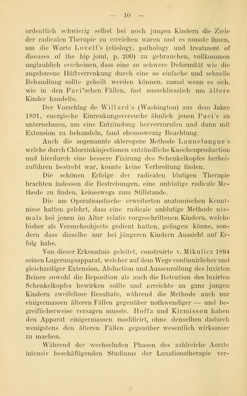 ordentlich schwierig selbst bei noch jungen Kindern die Ziele der radicalen Therapie zu erreichen waren und es musste ihnen, um die Worte Lovett's (etiologv, pathology und treatment of diseases of the hip Joint, p. 200) zu gebrauchen, vollkommen unglaublich erscheinen, dass eine so schwere Deformität wie die angeborene Hüftverrenkung durch eine so einfache und schnelle Behandlung sollte geheilt werden können, zumal wenn es sich, wie in den Paci'schen Fällen, fast ausschliesslich um ältere Kinder handelte. Der Vorschlag de Willard's (Washington) aus dem Jahre 1891, energische Einrenkungsversuche ähnlich jenen Paci's zu unternehmen, um eine Entzündung hervorzurufen und dann mit Extension zu behandeln, fand ebensowenig Beachtung. Auch die sogenannte sklerogene Methode Lannelongue's welche durch Chlorzinkinjectionen entzündliche Knochenproduction und hierdurch eine bessere Fixirung des Schenkelkopfes herbei- zuführen bestrebt war, konnte keine Verbreitung finden. Die schönen Erfolge der radicalen blutigen Therapie brachten indessen die Bestrebungen, eine unblutige radicale Me- thode zu finden, keineswegs zum Stillstande. Die am Operationstische erweiterten anatomischen Kennt- nisse hatten gelehrt, dass eine radicale unblutige Methode nie- mals bei jenen im Alter relativ vorgeschrittenen Kindern, welche bisher als Versuchsobjecte gedient hatten, gelingen könne, son- dern dass dieselbe nur bei jüngeren Kindern Aussicht auf Er- folg habe. Von dieser Erkenntnis geleitet, construirte v. Mikulicz 1894 seinen Lagerungsapparat, welcher auf dem Wege continuirlicher und gleichzeitiger Extension, Abduction und Aussenrollung des luxirten Beines sowohl die Reposition als auch die Retention des luxirten Schenkelkopfes bewirken sollte und erreichte an ganz jungen Kindern zweifellose Resultate, während die Methode auch nur einigermassen älteren Fällen gegenüber notwendiger — und be- greiflicherweise versagen musste. Hoffa und Kirmisson haben den Apparat einigermassen modificirt, ohne denselben dadurch wenigstens den älteren Fällen gegenüber wesentlich wirksamer zu machen. Während der wechselnden Phasen des zahlreiche Aerzte intensiv beschäftigenden Studiums der Luxationstherapie ver-