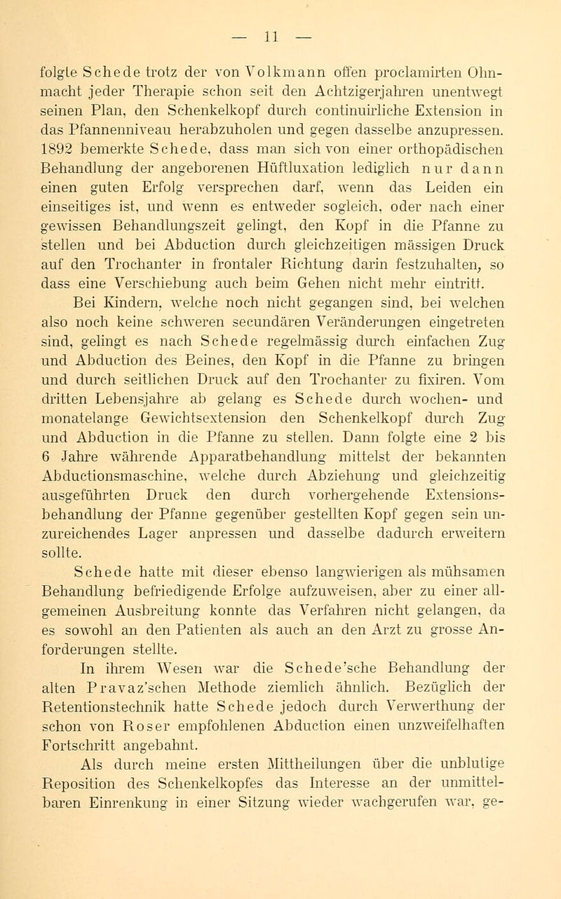 folgte Schede trotz der von Volkmann offen proclamirten Ohn- macht jeder Therapie schon seit den Achtzigerjahren unentwegt seinen Plan, den Schenkelkopf durch continuirliche Extension in das Pfannenniveau herabzuholen und gegen dasselbe anzupressen. 1892 bemerkte Schede, dass man sich von einer orthopädischen Behandlung der angeborenen Hüftluxation lediglich nur dann einen guten Erfolg versprechen darf, wenn das Leiden ein einseitiges ist, und wenn es entweder sogleich, oder nach einer gewissen Behandlungszeit gelingt, den Kopf in die Pfanne zu stellen und bei Abduction durch gleichzeitigen massigen Druck auf den Trochanter in frontaler Richtung darin festzuhalten, so dass eine Verschiebung auch beim Gehen nicht mehr eintritt. Bei Kindern, welche noch nicht gegangen sind, bei welchen also noch keine schweren secundären Veränderungen eingetreten sind, gelingt es nach Schede regelmässig durch einfachen Zug und Abduction des Beines, den Kopf in die Pfanne zu bringen und durch seitlichen Druck auf den Trochanter zu fixiren. Vom dritten Lebensjahre ab gelang es Schede durch wochen- und monatelange Gewichtsextension den Schenkelkopf durch Zug und Abduction in die Pfanne zu stellen. Dann folgte eine 2 bis 6 Jahre währende Apparatbehandlung mittelst der bekannten Abductionsmaschine, welche durch Abziehung und gleichzeitig ausgeführten Druck den durch vorhergehende Extensions- behandlung der Pfanne gegenüber gestellten Kopf gegen sein un- zureichendes Lager anpressen und dasselbe dadurch erweitern sollte. Schede hatte mit dieser ebenso langwierigen als mühsamen Behandlung befriedigende Erfolge aufzuweisen, aber zu einer all- gemeinen Ausbreitung konnte das Verfahren nicht gelangen, da es sowohl an den Patienten als auch an den Arzt zu grosse An- forderungen stellte. In ihrem Wesen war die Schede'sche Behandlung der alten Pravaz'schen Methode ziemlich ähnlich. Bezüglich der Retentionstechnik hatte Schede jedoch durch Verwerthung der schon von Roser empfohlenen Abduction einen unzweifelhaften Fortschritt angebahnt. Als durch meine ersten Mittheilungen über die unblutige Reposition des Schenkelkopfes das Interesse an der unmittel- baren Einrenkung in einer Sitzung wieder wachgerufen war, ge-