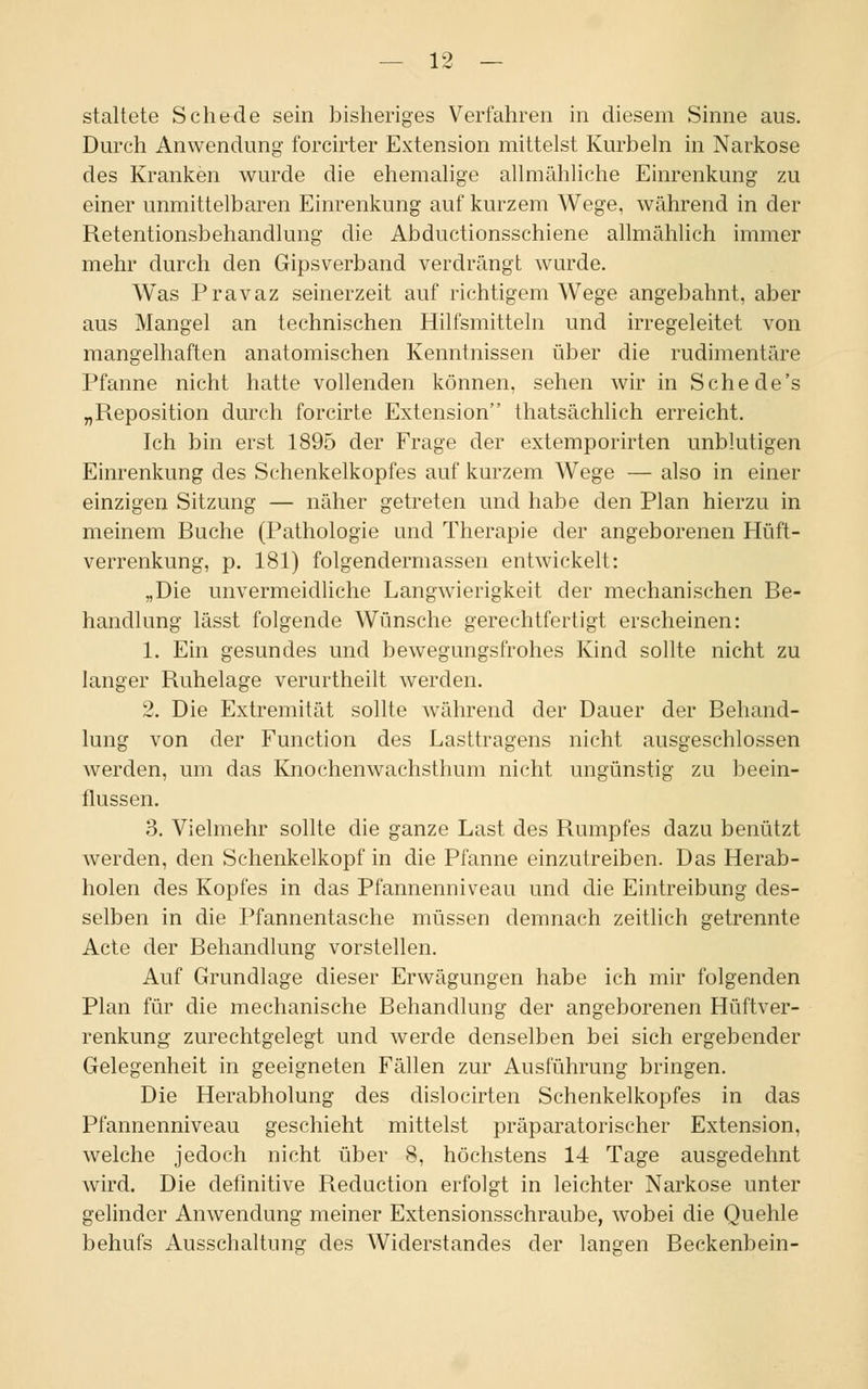 staltete Schede sein bisheriges Verfahren in diesem Sinne aus. Durch Anwendung forcirter Extension mittelst Kurbeln in Narkose des Kranken wurde die ehemalige allmähliche Einrenkung zu einer unmittelbaren Einrenkung auf kurzem Wege, während in der Retentionsbehandlung die Abductionsschiene allmählich immer mehr durch den Gipsverband verdrängt wurde. Was Pravaz seinerzeit auf richtigem Wege angebahnt, aber aus Mangel an technischen Hilfsmitteln und irregeleitet von mangelhaften anatomischen Kenntnissen über die rudimentäre Pfanne nicht hatte vollenden können, sehen wir in Sehe de's „Reposition durch forcirte Extension thatsächlich erreicht. Ich bin erst 1895 der Frage der extemporirten unblutigen Einrenkung des Schenkelkopfes auf kurzem Wege — also in einer einzigen Sitzung — näher getreten und habe den Plan hierzu in meinem Buche (Pathologie und Therapie der angeborenen Hüft- verrenkung, p. 181) folgendermassen entwickelt: „Die unvermeidliche Langwierigkeit der mechanischen Be- handlung lässt folgende Wünsche gerechtfertigt erscheinen: 1. Ein gesundes und bewegungsfrohes Kind sollte nicht zu langer Ruhelage verurtheilt werden. 2. Die Extremität sollte während der Dauer der Behand- lung von der Function des Lasttragens nicht ausgeschlossen werden, um das Knochenwachsthum nicht ungünstig zu beein- flussen. 3. Vielmehr sollte die ganze Last des Rumpfes dazu benützt werden, den Schenkelkopf in die Pfanne einzutreiben. Das Herab- holen des Kopfes in das Pfannenniveau und die Eintreibung des- selben in die Pfannentasche müssen demnach zeitlich getrennte Acte der Behandlung vorstellen. Auf Grundlage dieser Erwägungen habe ich mir folgenden Plan für die mechanische Behandlung der angeborenen Hüftver- renkung zurechtgelegt und werde denselben bei sich ergebender Gelegenheit in geeigneten Fällen zur Ausführung bringen. Die Herabholung des dislocirten Schenkelkopfes in das Pfannenniveau geschieht mittelst präparatorischer Extension, welche jedoch nicht über 8, höchstens 14 Tage ausgedehnt wird. Die definitive Reduction erfolgt in leichter Narkose unter gelinder Anwendung meiner Extensionsschraube, wobei die Quehle behufs Ausschaltung des Widerstandes der langen Beckenbein-