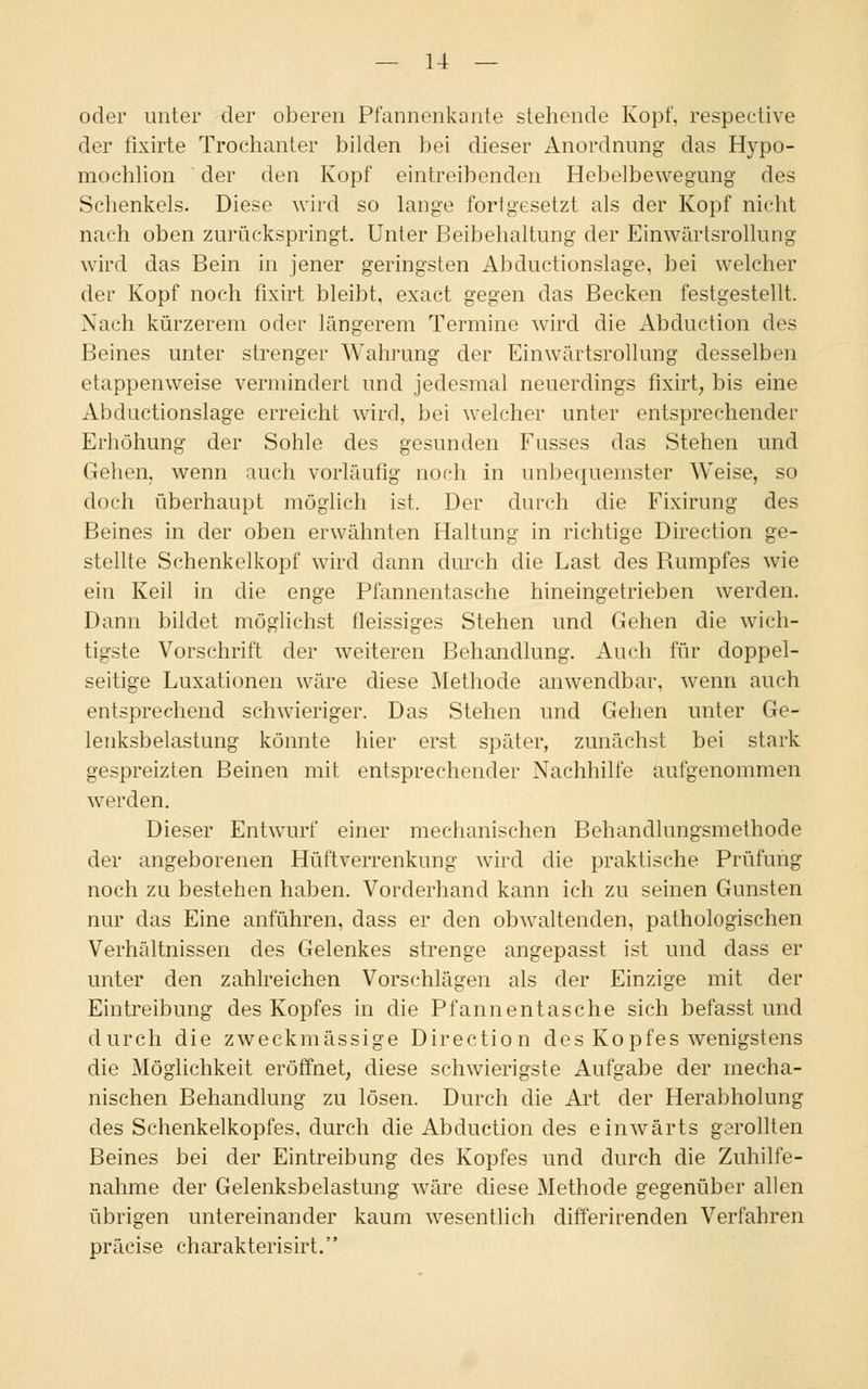 oder unter der oberen Pfannenkante stehende Kopf, respeetive der fixirte Trochanter bilden bei dieser Anordnung das Hypo- mochlion der den Kopf eintreibenden Hebelbewegung des Schenkels. Diese wird so lange fori gesetzt als der Kopf nicht nach oben zurückspringt. Unter Beibehaltung der Einwärtsrollung wird das Bein in jener geringsten Abductionslage, bei welcher der Kopf noch fixirt bleibt, exact gegen das Becken festgestellt. Nach kürzerem oder längerem Termine wird die Abduction des Beines unter strenger Wahrung der Einwärtsrollung desselben etappenweise vermindert und jedesmal neuerdings fixirt, bis eine Abductionslage erreicht wird, bei welcher unter entsprechender Erhöhung der Sohle des gesunden Fusses das Stehen und Gehen, wenn auch vorläufig noch in unbequemster Weise, so doch überhaupt möglich ist. Der durch die Fixirung des Beines in der oben erwähnten Haltung in richtige Direction ge- stellte Schenkelkopf wird dann durch die Last des Rumpfes wie ein Keil in die enge Pfannentasche hineingetrieben werden. Dann bildet möglichst fleissiges Stehen und Gehen die wich- tigste Vorschrift der weiteren Behandlung. Auch für doppel- seitige Luxationen wäre diese Methode anwendbar, wenn auch entsprechend schwieriger. Das Stehen und Gehen unter Ge- lenksbelastung könnte hier erst später, zunächst bei stark gespreizten Beinen mit entsprechender Nachhilfe aufgenommen werden. Dieser Entwurf einer mechanischen Behandlungsmethode der angeborenen Hüftverrenkung wird die praktische Prüfung noch zu bestehen haben. Vorderhand kann ich zu seinen Gunsten nur das Eine anführen, dass er den obwaltenden, pathologischen Verhältnissen des Gelenkes strenge angepasst ist und dass er unter den zahlreichen Vorschlägen als der Einzige mit der Eintreibung des Kopfes in die Pfannentasche sich befasst und durch die zweckmässige Direction des Kopfes wenigstens die Möglichkeit eröffnet, diese schwierigste Aufgabe der mecha- nischen Behandlung zu lösen. Durch die Art der Herabholung des Schenkelkopfes, durch die Abduction des einwärts gerollten Beines bei der Eintreibung des Kopfes und durch die Zuhilfe- nahme der Gelenksbelastung wäre diese Methode gegenüber allen übrigen untereinander kaum wesentlich differirenden Verfahren präcise charakterisirt.