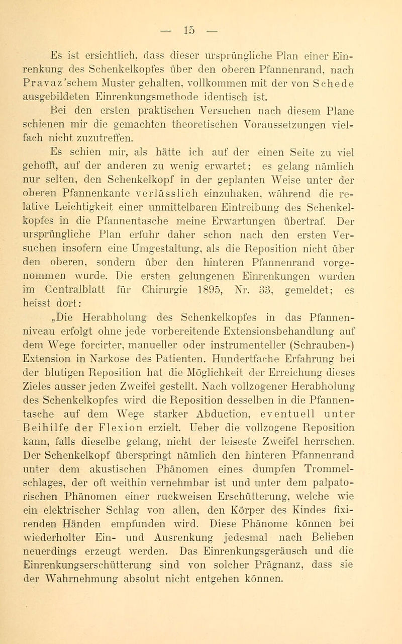 Es ist ersichtlich, dass dieser ursprüngliche Plan einer Ein- renkung des Schenkelkopfes über den oberen Pfannenrand, nach Pravaz'schem Muster gehalten, vollkommen mit der von Schede ausgebildeten Einrenkungsmethode identisch ist. Bei den ersten praktischen Versuchen nach diesem Plane schienen mir die gemachten theoretischen Voraussetzungen viel- fach nicht zuzutreffen. Es schien mir, als hätte ich auf der einen Seite zu viel gehofft, auf der anderen zu wenig erwartet; es gelang nämlich nur selten, den Schenkelkopf in der geplanten Weise unter der oberen Pfannenkante verlässlich einzuhaken, während die re- lative Leichtigkeit einer unmittelbaren Eintreibung des Schenkel- kopfes in die Pfannentasche meine Erwartungen übertraf. Der ursprüngliche Plan erfuhr daher schon nach den ersten Ver- suchen insofern eine Umgestaltung, als die Reposition nicht über den oberen, sondern über den hinteren Pfannenrand vorge- nommen wurde. Die ersten gelungenen Einrenkungen wurden im Centralblatt für Chirurgie 1895, Nr. 33. gemeldet; es heisst dort: ..Die Herabholung des Schenkelkopfes in das Pfannen- niveau erfolgt ohne jede vorbereitende Extensionsbehandlung auf dem Wege forcirter, manueller oder instrumenteller (Schrauben-) Extension in Narkose des Patienten. Hundertfache Erfahrung bei der blutigen Reposition hat die Möglichkeit der Erreichung dieses Zieles ausser jeden Zweifel gestellt. Nach vollzogener Herabholung des Schenkelkopfes wird die Reposition desselben in die Pfannen- tasche auf dem Wege starker Abduction. eventuell unter Beihilfe der Flexion erzielt. Ueber die vollzogene Reposition kann, falls dieselbe gelang, nicht der leiseste Zweifel herrschen. Der Schenkelkopf überspringt nämlich den hinteren Pfannenrand unter dem akustischen Phänomen eines dumpfen Trommel- schlages, der oft weithin vernehmbar ist und unter dem palpato- rischen Phänomen einer ruckweisen Erschütterung, welche wie ein elektrischer Schlag von allen, den Körper des Kindes fixi- renden Händen empfunden wird. Diese Phänome können bei wiederholter Ein- und Ausrenkung jedesmal nach Belieben neuerdings erzeugt werden. Das Einrenkungsgeräusch und die Einrenkungserschütterung sind von solcher Prägnanz, dass sie der Wahrnehmuno- absolut nicht entgehen können.