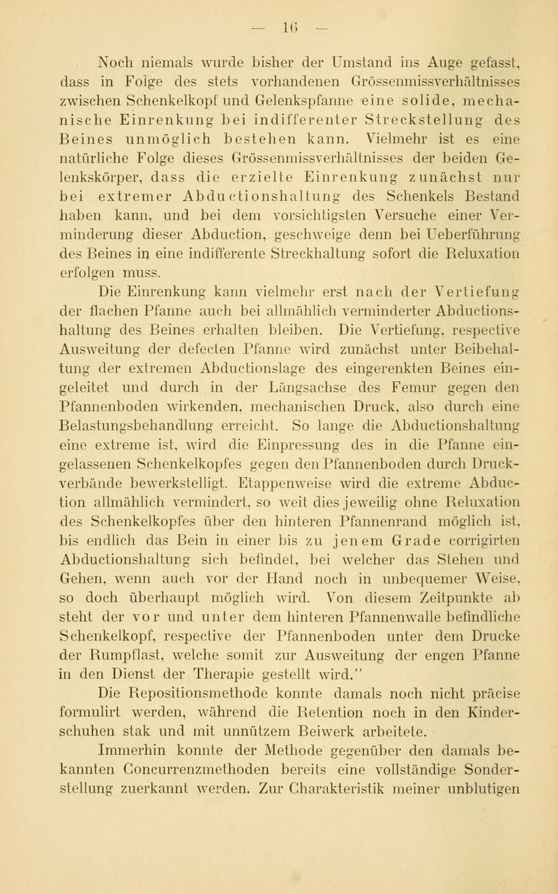 Noch niemals wurde bisher der Umstand ins Auge gefasst, dass in Folge des stets vorhandenen Grössenmissverhältnisses zwischen Schenkelkopf und Gelenkspfanne eine solide, mecha- nische Einrenkung bei indifferenter Streckstellung des Beines unmöglich bestehen kann. Vielmehr ist es eine natürliche Folge dieses Grössenmissverhältnisses der beiden Ge- lenkskörper, dass die erzielte Einrenkung zunächst nur bei extremer Abdu ctionshaltung des Schenkels Bestand haben kann, und bei dem vorsichtigsten Versuche einer Ver- minderung dieser Abduction, geschweige denn bei Ueberführung des Beines in eine indifferente Streckhaltung sofort die Reluxation erfolgen muss. Die Einrenkung kann vielmehr erst nach der Vertiefung der flachen Pfanne auch bei allmählich verminderter Abductions- haltung des Beines erhalten bleiben. Die Vertiefung, respective Ausweitung der defecten Pfanne wird zunächst unter Beibehal- tung der extremen Abductionslage des eingerenkten Beines ein- geleitet und durch in der Längsachse des Femur gegen den Pfannenboden wirkenden, mechanischen Druck, also durch eine Belastungsbehandlung erreicht. So lange die Abductionshaltung eine extreme ist, wird die Einpressung des in die Pfanne ein- gelassenen Schenkelkopfes gegen den Pfannenboden durch Druck- verbände bewerkstelligt. Etappenweise wird die extreme Abduc- tion allmählich vermindert, so weit dies jeweilig ohne Reluxation des Schenkelkopfes über den hinteren Pfannenrand möglich ist, bis endlich das Bein in einer bis zu jenem Grade corrigirten Abductionshaltung sich befindet, bei welcher das Stehen und Gehen, wenn auch vor der Hand noch in unbequemer Weise, so doch überhaupt möglich wird. Von diesem Zeitpunkte ab steht der vor und unter dem hinteren Pfannenwalle befindliche Schenkelkopf, respective der Pfannenboden unter dem Drucke der Rumpflast, welche somit zur Ausweitung der engen Pfanne in den Dienst der Therapie gestellt wird. Die Repositionsmethode konnte damals noch nicht präcise formulirt werden, während die Retention noch in den Kinder- schuhen stak und mit unnützem Beiwerk arbeitete. Immerhin konnte der Methode gegenüber den damals be- kannten Goncurrenzmethoden bereits eine vollständige Sonder- stellung zuerkannt werden. Zur Charakteristik meiner unblutigen