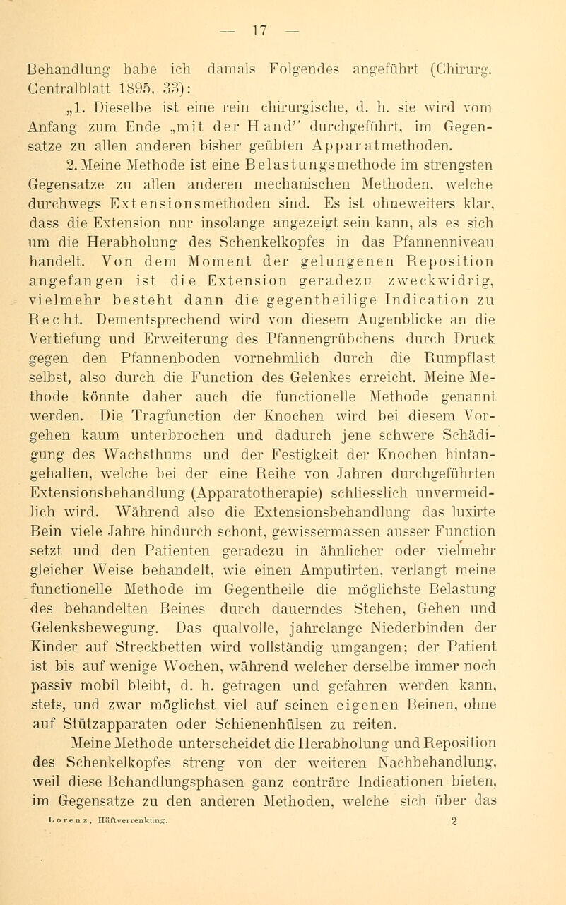 Behandlung habe ich damals Folgendes angeführt (Chirurg. Centralblatt 1895, 33): „1. Dieselbe ist eine rein chirurgische, d. h. sie wird vom Anfang zum Ende „mit der Hand'' durchgeführt, im Gegen- satze zu allen anderen bisher geübten Apparatmethoden. 2.Meine Methode ist eine Belastungsmethode im strengsten Gegensatze zu allen anderen mechanischen Methoden, welche durchwegs Extensionsmethoden sind. Es ist ohneweiters klar, dass die Extension nur insolange angezeigt sein kann, als es sich um die Herabholung des Schenkelkopfes in das Pfannenniveau handelt. Von dem Moment der gelungenen Reposition angefangen ist die Extension geradezu zweckwidrig, vielmehr besteht dann die gegentheilige Indication zu Recht. Dementsprechend wird von diesem Augenblicke an die Vertiefung und Erweiterung des Pfannengrübchens durch Druck gegen den Pfannenboden vornehmlich durch die Rumpflast selbst, also durch die Function des Gelenkes erreicht. Meine Me- thode könnte daher auch die functionelle Methode genannt werden. Die Tragfunction der Knochen wird bei diesem Vor- gehen kaum unterbrochen und dadurch jene schwere Schädi- gung des Wachsthums und der Festigkeit der Knochen hintan- gehalten, welche bei der eine Reihe von Jahren durchgeführten Extensionsbehandlung (Apparatotherapie) schliesslich unvermeid- lich wird. Während also die Extensionsbehandlung das luxirte Bein viele Jahre hindurch schont, gewissermassen ausser Function setzt und den Patienten geradezu in ähnlicher oder vielmehr gleicher Weise behandelt, wie einen Amputirten, verlangt meine functionelle Methode im Gegentheile die möglichste Belastung des behandelten Beines durch dauerndes Stehen, Gehen und Gelenksbewegung. Das qualvolle, jahrelange Niederbinden der Kinder auf Streckbetten wird vollständig umgangen; der Patient ist bis auf wenige Wochen, während welcher derselbe immer noch passiv mobil bleibt, d. h. getragen und gefahren werden kann, stets, und zwar möglichst viel auf seinen eigenen Beinen, ohne auf Stützapparaten oder Schienenhülsen zu reiten. Meine Methode unterscheidet die Herabholung und Reposition des Schenkelkopfes streng von der weiteren Nachbehandlung, weil diese Behandlungsphasen ganz conträre Indicationen bieten, im Gegensatze zu den anderen Methoden, welche sich über das Lorenz, Hüftveirenkung. 9
