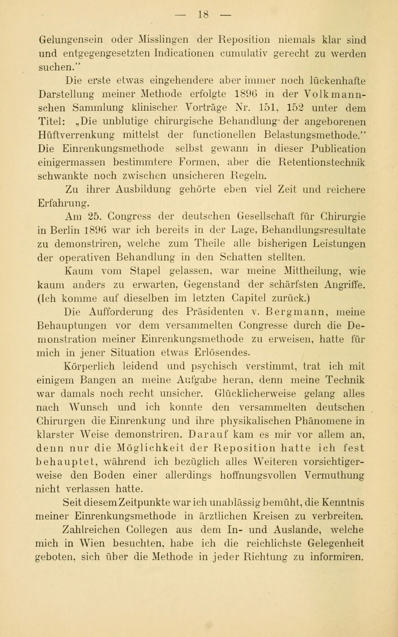 Gelungensein oder Misslingen der Reposition niemals klar sind und entgegengesetzten Indicationen cumulativ gerecht zu werden suchen. Die erste etwas eingehendere aber immer noch lückenhafte Darstellung meiner Methode erfolgte 1896 in der Volkmann- schen Sammlung klinischer Vorträge Nr. 151, 152 unter dem Titel: ,Die unblutige chirurgische Behandlung- der angeborenen Hüftverrenkung mittelst der functionellen Belastungsmethode. Die Einrenkungsmethode selbst gewann in dieser Publication einigermassen bestimmtere Formen, aber die Retentionstechnik schwankte noch zwischen unsicheren Regeln. Zu ihrer Ausbildung gehörte eben viel Zeit und reichere Erfahrung. Am 25. Congress der deutschen Gesellschaft für Chirurgie in Berlin 1896 war ich bereits in der Lage, Behandlungsresultate zu demonstriren, welche zum Theile alle bisherigen Leistungen der operativen Behandlung in den Schatten stellten. Kaum vom Stapel gelassen, war meine Mittheilung, wie kaum anders zu erwarten, Gegenstand der schärfsten Angriffe. (Ich komme auf dieselben im letzten Capitel zurück.) Die Aufforderung des Präsidenten v. Bergmann, meine Behauptungen vor dem versammelten Congresse durch die De- monstration meiner Einrenkungsmethode zu erweisen, hatte für mich in jener Situation etwas Erlösendes. Körperlich leidend und psychisch verstimmt, trat ich mit einigem Bangen an meine Aufgabe heran, denn meine Technik war damals noch recht unsicher. Glücklicherweise gelang alles nach Wunsch und ich konnte den versammelten deutschen Chirurgen die Einrenkung und ihre physikalischen Phänomene in klarster Weise demonstriren. Darauf kam es mir vor allem an, denn nur die Möglichkeit der Reposition hatte ich fest behauptet, während ich bezüglich alles Weiteren vorsichtiger- weise den Boden einer allerdings hoffnungsvollen Vermuthung nicht verlassen hatte. Seit diesem Zeitpunkte war ich unablässig bemüht, die Kenntnis meiner Einrenkungsmethode in ärztlichen Kreisen zu verbreiten. Zahlreichen Collegen aus dem In- und Auslande, welche mich in Wien besuchten, habe ich die reichlichste Gelegenheit geboten, sich über die Methode in jeder Richtung zu informiren.