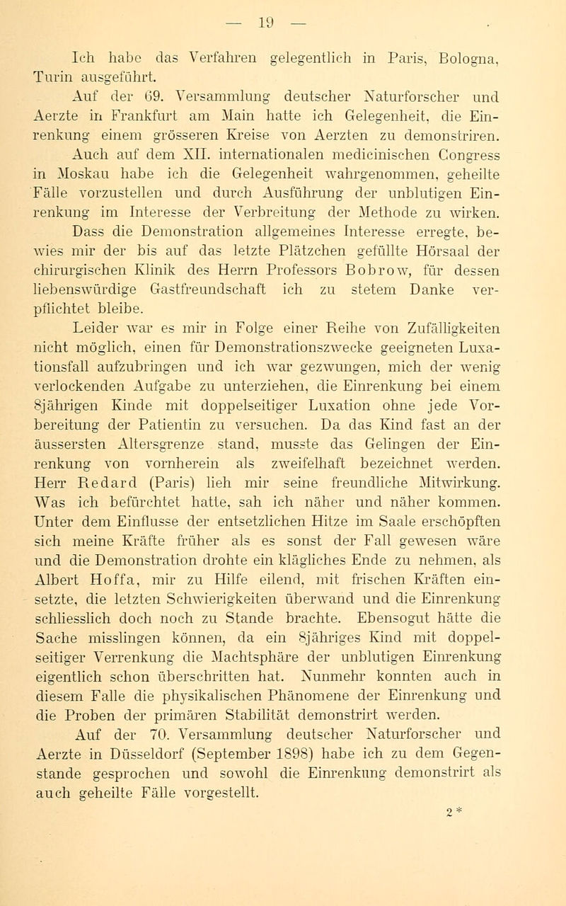 Ich habe das Verfahren gelegentlich in Paris, Bologna, Turin ausgeführt. Auf der 69. Versammlung deutscher Naturforscher und Aerzte in Frankfurt am Main hatte ich Gelegenheit, die Ein- renkung einem grösseren Kreise von Aerzten zu demonstriren. Auch auf dem XII. internationalen medicinischen Congress in Moskau habe ich die Gelegenheit wahrgenommen, geheilte Fälle vorzustellen und durch Ausführung der unblutigen Ein- renkung im Interesse der Verbreitung der Methode zu wirken. Dass die Demonstration allgemeines Interesse erregte, be- wies mir der bis auf das letzte Plätzchen gefüllte Hörsaal der chirurgischen Klinik des Herrn Professors Bobrow, für dessen liebenswürdige Gastfreundschaft ich zu stetem Danke ver- pflichtet bleibe. Leider war es mir in Folge einer B.eihe von Zufälligkeiten nicht möglich, einen für Demonstrationszwecke geeigneten Luxa- tionsfall aufzubringen und ich war gezwungen, mich der wenig verlockenden Aufgabe zu unterziehen, die Einrenkung bei einem 8jährigen Kinde mit doppelseitiger Luxation ohne jede Vor- bereitung der Patientin zu versuchen. Da das Kind fast an der äussersten Altersgrenze stand, musste das Gelingen der Ein- renkung von vornherein als zweifelhaft bezeichnet werden. Herr R.edard (Paris) lieh mir seine freundliche Mitwirkung. Was ich befürchtet hatte, sah ich näher und näher kommen. Unter dem Einflüsse der entsetzlichen Hitze im Saale erschöpften sich meine Kräfte früher als es sonst der Fall gewesen wäre und die Demonstration drohte ein klägliches Ende zu nehmen, als Albert Hoffa, mir zu Hilfe eilend, mit frischen Kräften ein- setzte, die letzten Schwierigkeiten überwand und die Einrenkung schliesslich doch noch zu Stande brachte. Ebensogut hätte die Sache misslingen können, da ein 8jähriges Kind mit doppel- seitiger Verrenkung die Machtsphäre der unblutigen Einrenkung eigentlich schon überschritten hat. Nunmehr konnten auch in diesem Falle die plrysikalischen Phänomene der Einrenkung und die Proben der primären Stabilität demonstrirt werden. Auf der 70. Versammlung deutscher Naturforscher und Aerzte in Düsseldorf (September 1898) habe ich zu dem Gegen- stande gesprochen und sowohl die Einrenkung demonstrirt als auch geheilte Fälle vorgestellt. 2*