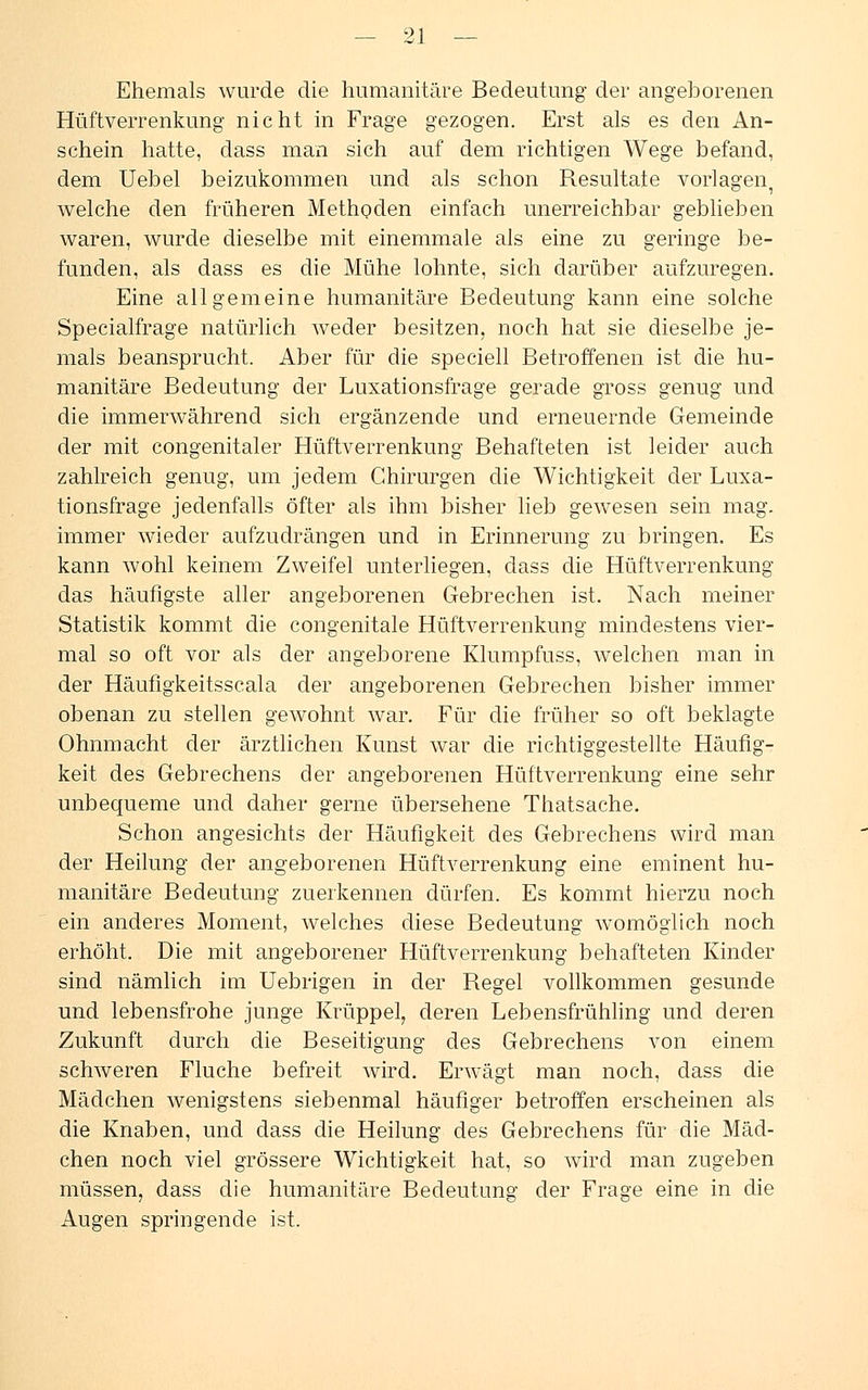 Ehemals wurde die humanitäre Bedeutung der angeborenen Hüftverrenkung nicht in Frage gezogen. Erst als es den An- schein hatte, dass man sich auf dem richtigen Wege befand, dem Uebel beizukommen und als schon Resultate vorlagen welche den früheren Methoden einfach unerreichbar geblieben waren, wurde dieselbe mit einemmale als eine zu geringe be- funden, als dass es die Mühe lohnte, sich darüber aufzuregen. Eine allgemeine humanitäre Bedeutung kann eine solche Specialfrage natürlich weder besitzen, noch hat sie dieselbe je- mals beansprucht. Aber für die speciell Betroffenen ist die hu- manitäre Bedeutung der Luxationsfrage gerade gross genug und die immerwährend sich ergänzende und erneuernde Gemeinde der mit congenitaler Hüftverrenkung Behafteten ist leider auch zahlreich genug, um jedem Chirurgen die Wichtigkeit der Luxa- tionsfrage jedenfalls öfter als ihm bisher lieb gewesen sein mag. immer wieder aufzudrängen und in Erinnerung zu bringen. Es kann wohl keinem Zweifel unterliegen, dass die Hüftverrenkung das häufigste aller angeborenen Gebrechen ist. Nach meiner Statistik kommt die congenitale Hüftverrenkung mindestens vier- mal so oft vor als der angeborene Klumpfuss, welchen man in der Häufigkeitsscala der angeborenen Gebrechen bisher immer obenan zu stellen gewohnt war. Für die früher so oft beklagte Ohnmacht der ärztlichen Kunst war die richtiggestellte Häufig- keit des Gebrechens der angeborenen Hüftverrenkung eine sehr unbequeme und daher gerne übersehene Thatsache. Schon angesichts der Häufigkeit des Gebrechens wird man der Heilung der angeborenen Hüftverrenkung eine eminent hu- manitäre Bedeutung zuerkennen dürfen. Es kommt hierzu noch ein anderes Moment, welches diese Bedeutung womöglich noch erhöht. Die mit angeborener Hüftverrenkung behafteten Kinder sind nämlich im Uebrigen in der Regel vollkommen gesunde und lebensfrohe junge Krüppel, deren Lebensfrühling und deren Zukunft durch die Beseitigung des Gebrechens von einem schweren Fluche befreit wird. Erwägt man noch, dass die Mädchen wenigstens siebenmal häufiger betroffen erscheinen als die Knaben, und dass die Heilung des Gebrechens für die Mäd- chen noch viel grössere Wichtigkeit hat, so wird man zugeben müssen, dass die humanitäre Bedeutung der Frage eine in die Augen springende ist.