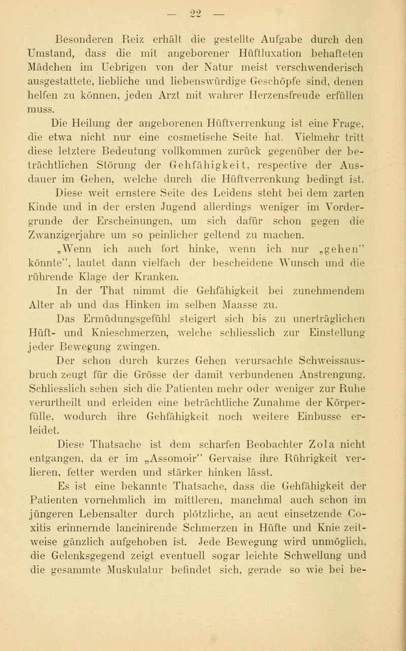 Besonderen Reiz erhalt die gestellte Aufgabe durch den Umstand, dass die mit angeborener Hüftluxation behafteten Mädchen im Uebrigen von der Natur meist verschwenderisch ausgestattete, liebliche und liebenswürdige Geschöpfe sind, denen helfen zu können, jeden Arzt mit wahrer Herzensfreude erfüllen muss. Die Heilung der angeborenen Hüftverrenkung ist eine Frage, die etwa nicht nur eine cosmetische Seite hat. Vielmehr tritt diese letztere Bedeutung vollkommen zurück gegenüber der be- trächtlichen Störung der Gehfähigkeit, respective der Aus- dauer im Gehen, welche durch die Hüftverrenkung bedingt ist. Diese weit ernstere Seite des Leidens steht bei dem zarten Kinde und in der ersten Jugend allerdings weniger im Vorder- grunde der Erscheinungen, um sich dafür schon gegen die Zwanzigerjahre um so peinlicher geltend zu machen. „Wenn ich auch fort hinke, wenn ich nur „gehen könnte, lautet dann vielfach der bescheidene Wunsch und die rührende Klage der Kranken. In der That nimmt die Gehfähigkeit bei zunehmendem Alter ab und das Hinken im selben Maasse zu. Das Ermüdungsgefühl steigert sich bis zu unerträglichen Hüft- und Knieschmerzen, welche schliesslich zur Einstellung jeder Bewegung zwingen. Der schon durch kurzes Gehen verursachte Schweissaus- bruch zeugt für die Grösse der damit verbundenen Anstrengung. Schliesslich sehen sich die Patienten mehr oder weniger zur Ruhe verurtheilt und erleiden eine beträchtliche Zunahme der Körper- fülle, wodurch ihre Gehfähigkeit noch weitere Einbusse er- leidet. Diese Thatsache ist dem scharfen Beobachter Zola nicht entgangen, da er im „Assomoir Gervaise ihre Rührigkeit ver- lieren, fetter werden und stärker hinken lässt. Es ist eine bekannte Thatsache, dass die Gehfähigkeit der Patienten vornehmlich im mittleren, manchmal auch schon im jüngeren Lebensalter durch plötzliche, an acut einsetzende Co- xitis erinnernde lancinirende Schmerzen in Hüfte und Knie zeit- weise gänzlich aufgehoben ist. Jede Bewegung wird unmöglich, die Gelenksgegend zeigt eventuell sogar leichte Schwellung und die gesammte Muskulatur befindet sich, gerade so wie bei be-