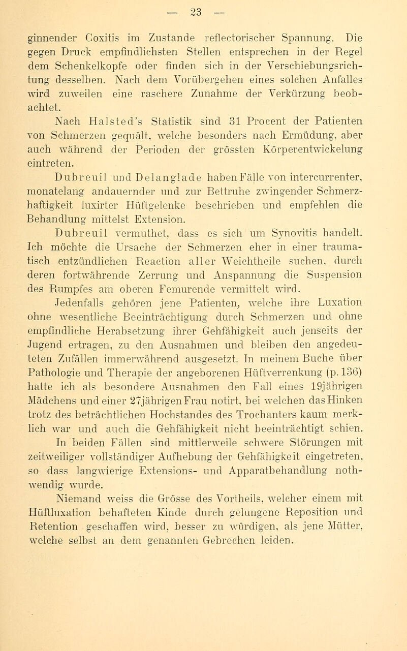 ginnender Coxitis im Zustande reflectorischer Spannung. Die gegen Druck empfindlichsten Stellen entsprechen in der Regel dem Schenkelkopfe oder finden sich in der Verschiebungsrich- tung desselben. Nach dem Vorübergehen eines solchen Anfalles wird zuweilen eine raschere Zunahme der Verkürzung beob- achtet. Nach Halsted's Statistik sind 31 Procent der Patienten von Schmerzen gequält, welche besonders nach Ermüdung, aber auch während der Perioden der grössten Körperentwickelung eintreten. Dubreuil und Del anglade haben Fälle von intercurrenter, monatelang andauernder und zur Bettruhe zwingender Schmerz- haftigkeit luxirter Hüftgelenke beschrieben und empfehlen die Behandlung mittelst Extension. Dubreuil vermuthet. dass es sich um Synovitis handelt. Ich möchte die Ursache der Schmerzen eher in einer trauma- tisch entzündlichen Reaction aller Weichtheile suchen, durch deren fortwährende Zerrung und Anspannung die Suspension des R.umpfes am oberen Femurende vermittelt wird. Jedenfalls gehören jene Patienten, welche ihre Luxation ohne wesentliche Beeinträchtigung durch Schmerzen und ohne empfindliche Herabsetzung ihrer Gehfähigkeit auch jenseits der Jugend ertragen, zu den Ausnahmen und bleiben den angedeu- teten Zufällen immerwährend ausgesetzt. In meinem Buche über Pathologie und Therapie der angeborenen Hüftverrenkung (p. 136) hatte ich als besondere Ausnahmen den Fall eines 19jährigen Mädchens und einer 27jährigen Frau notirt, bei welchen das Hinken trotz des beträchtlichen Hochstandes des Trochanters kaum merk- lich war und auch die Gehfähigkeit nicht beeinträchtigt schien. In beiden Fällen sind mittlerweile schwere Störungen mit zeitweiliger vollständiger Aufhebung der Gehfälligkeit eingetreten, so dass langwierige Extensions- und Apparatbehandlung noth- wendig wurde. Niemand weiss die Grösse des Vortheils, welcher einem mit Hüftluxation behafteten Kinde durch gelungene Reposition und Retention geschaffen wird, besser zu würdigen, als jene Mütter, welche selbst an dem genannten Gebrechen leiden.
