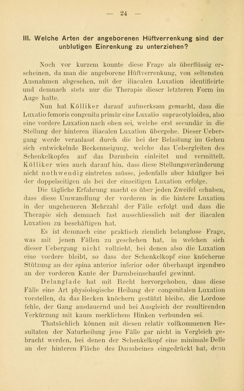 III. Welche Arten der angeborenen Hüftverrenkung sind der unblutigen Einrenkung zu unterziehen? Noch vor kurzem konnte diese Frage als überflüssig er- scheinen, da man die angeborene Hüftverrenkung, von seltensten Ausnahmen abgesehen, mit der iliacalen Luxation identificirte und demnach stets nur die Therapie dieser letzteren Form im Auge hatte. Nun hat Kölliker darauf aufmerksam gemacht, dass die Luxatio femoris congenita primär eine Luxatio supracotyloidea, also eine vordere Luxation nach oben sei, welche erst secundär in die Stellung der hinteren iliacalen Luxation übergehe. Dieser Ueber- gang werde veranlasst durch die bei der Belastung im Gehen sich entwickelnde Beckenneigung, welche das Uebergleiten des Schenkelkopfes auf das Darmbein einleitet und vermittelt. Kölliker wies auch daraufhin, dass diese Stellungsveränderung nicht nothwendig eintreten müsse, jedenfalls aber häufiger bei der doppelseitigen als bei der einseitigen Luxation erfolge. Die tägliche Erfahrung macht es über jeden Zweifel erhaben, dass diese Umwandlung der vorderen in die hintere Luxation in der ungeheueren Mehrzahl der Fälle erfolgt und dass die Therapie sich demnach fast ausschliesslich mit der iliacalen Luxation zu beschäftigen hat. Es ist demnach eine praktisch ziemlich belanglose Frage, was mit jenen Fällen zu geschehen hat, in welchen sich dieser Uebergang nicht vollzieht, bei denen also die Luxation eine vordere bleibt, so dass der Schenkelkopf eine knöcherne Stützung an der spina anterior inferior oder überhaupt irgendwo an der vorderen Kante der Darmbeinschaufel gewinnt. Delanglade hat mit Recht hervorgehoben, dass diese Fälle eine Art physiologische Heilung der congenitalen Luxation vorstellen, da das Becken knöchern gestützt bleibe, die Lordose fehle, der Gang ausdauernd und bei Ausgleich der resultirenden Verkürzung mit kaum merklichem Hinken verbunden sei. Thatsächlich können mit diesen relativ vollkommenen Re- sultaten der Naturheilung jene Fälle gar nicht in Vergleich ge- bracht werden, bei denen der Schenkelkopf eine minimale Delle an der hinteren Fläche des Darmbeines eingedrückt hat, denn