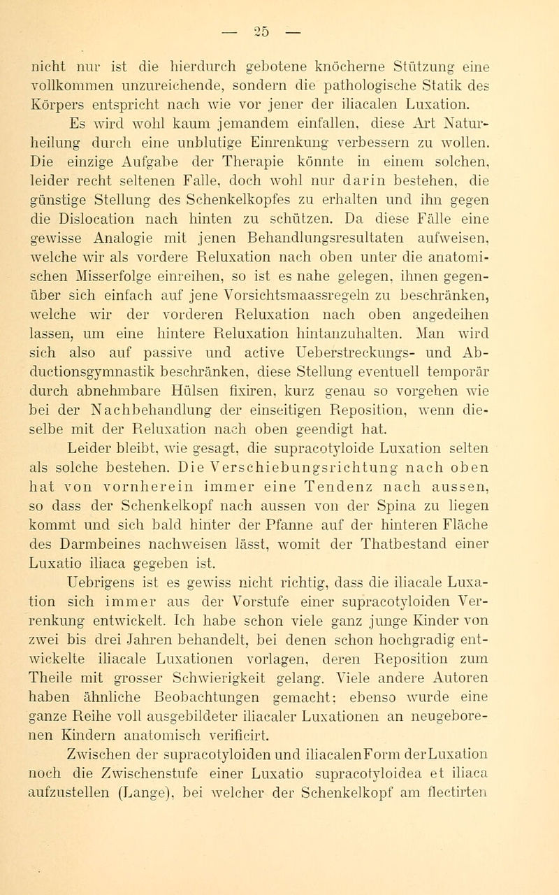 nicht nur ist die hierdurch gebotene knöcherne Stützung eine vollkommen unzureichende, sondern die pathologische Statik des Körpers entspricht nach wie vor jener der iliacalen Luxation. Es wird wohl kaum jemandem einfallen, diese Art Natur- heilung durch eine unblutige Einrenkung verbessern zu wollen. Die einzige Aufgabe der Therapie könnte in einem solchen, leider recht seltenen Falle, doch wohl nur darin bestehen, die günstige Stellung des Schenkelkopfes zu erhalten und ihn gegen die Dislocation nach hinten zu schützen. Da diese Fälle eine gewisse Analogie mit jenen Behandlungsresultaten aufweisen, welche wir als vordere Reluxation nach oben unter die anatomi- schen Misserfolge einreihen, so ist es nahe gelegen, ihnen gegen- über sich einfach auf jene Vorsichtsmaassregeln zu beschränken, welche wir der vorderen Reluxation nach oben angedeihen lassen, um eine hintere Reluxation hintanzuhalten. Man wird sich also auf passive und active Ueberstreckungs- und Ab- ductionsgymnastik beschränken, diese Stellung eventuell temporär durch abnehmbare Hülsen fixiren. kurz genau so vorgehen wie bei der Nachbehandlung der einseitigen Reposition, wenn die- selbe mit der Reluxation nach oben geendigt hat. Leider bleibt, wie gesagt, die supracotyloide Luxation selten als solche bestehen. Die Verschiebungsrichtung nach oben hat von vornherein immer eine Tendenz nach aussen, so dass der Schenkelkopf nach aussen von der Spina zu liegen kommt und sich bald hinter der Pfanne auf der hinteren Fläche des Darmbeines nachweisen lässt, womit der Thatbestand einer Luxatio iliaca gegeben ist. Uebrigens ist es gewiss nicht richtig, dass die iliacale Luxa- tion sich immer aus der Vorstufe einer supracotyloiden Ver- renkung entwickelt. Ich habe schon viele ganz junge Kinder von zwei bis drei Jahren behandelt, bei denen schon hochgradig ent- wickelte iliacale Luxationen vorlagen, deren Reposition zum Theile mit grosser Schwierigkeit gelang. Viele andere Autoren haben ähnliche Beobachtungen gemacht: ebenso wurde eine ganze Reihe voll ausgebildeter iliacaler Luxationen an neugebore- nen Kindern anatomisch verificirt. Zwischen der supracotyloiden und iliacalenForm der Luxation noch die Zwischenstufe einer Luxatio supracotyloidea et iliaca aufzustellen (Lange), bei welcher der Schenkelkopf am flectirten
