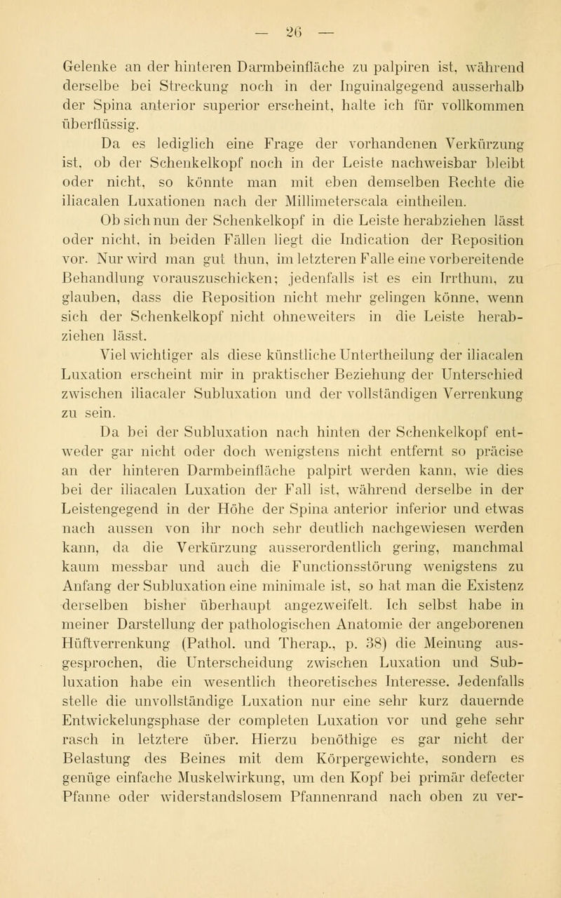 Gelenke an der hinteren Darmbeinfläche zu palpiren ist, während derselbe bei Streckung noch in der Inguinalgegend ausserhalb der Spina anterior superior erscheint, halte ich für vollkommen überflüssig. Da es lediglich eine Frage der vorhandenen Verkürzung ist. ob der Schenkelkopf noch in der Leiste nachweisbar bleibt oder nicht, so könnte man mit eben demselben Rechte die iliacalen Luxationen nach der Millimeterscala eintheilen. Ob sich nun der Schenkelkopf in die Leiste herabziehen lässt oder nicht, in beiden Fällen liegt die Indication der Reposition vor. Nur wird man gut thun, im letzteren Falle eine vorbereitende Behandlung vorauszuschicken; jedenfalls ist es ein Trrthum, zu glauben, dass die Reposition nicht mehr gelingen könne, wenn sich der Schenkelkopf nicht ohneweiters in die Leiste herab- ziehen lässt. Viel wichtiger als diese künstliche Untertheilung der iliacalen Luxation erscheint mir in praktischer Beziehung der Unterschied zwischen iliacaler Subluxation und der vollständigen Verrenkung zu sein. Da bei der Subluxation nach hinten der Schenkelkopf ent- weder gar nicht oder doch wenigstens nicht entfernt so präcise an der hinteren Darmbeinfläche palpirt werden kann, wie dies bei der iliacalen Luxation der Fall ist, während derselbe in der Leistengegend in der Höhe der Spina anterior inferior und etwas nach aussen von ihr noch sehr deutlich nachgewiesen werden kann, da die Verkürzung ausserordentlich gering, manchmal kaum messbar und auch die Functionsstörung wenigstens zu Anfang der Subluxation eine minimale ist, so hat man die Existenz derselben bisher überhaupt angezweifelt. Ich selbst habe in meiner Darstellung der pathologischen Anatomie der angeborenen Hüftverrenkung (Pathol. und Therap., p. 38) die Meinung aus- gesprochen, die Unterscheidung zwischen Luxation und Sub- luxation habe ein wesentlich theoretisches Interesse. Jedenfalls stelle die unvollständige Luxation nur eine sehr kurz dauernde Entwickelungsphase der completen Luxation vor und gehe sehr rasch in letztere über. Hierzu benöthige es gar nicht der Belastung des Beines mit dem Körpergewichte, sondern es genüge einfache Muskelwirkung, um den Kopf bei primär defecter Pfanne oder widerstandslosem Pfannenrand nach oben zu ver-