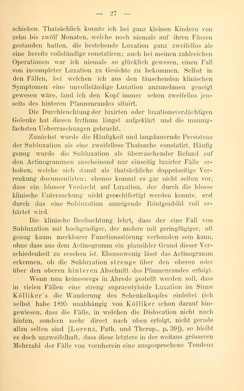 schieben. Thatsächlich konnte ich bei ganz kleinen Kindern von zehn bis zwölf Monaten, welche noch niemals auf ihren Füssen gestanden hatten, die bestehende Luxation ganz zweifellos als eine bereits vollständige constatiren; auch bei meinen zahlreichen Operationen war ich niemals so glücklich gewesen, einen Fall von incompleter Luxation zu Gesichte zu bekommen. Selbst in den Fällen, bei welchen ich aus den täuschenden klinischen Symptomen eine unvollständige Luxation anzunehmen geneigt gewesen wäre, fand ich den Kopf immer schon zweifellos jen- seits des hinteren Pfannenrandes situirt. Die Durchleuchtung der luxirten oder luxationsverdächtigen Gelenke hat diesen Irrthum längst aufgeklärt und die mannig- fachsten Ueberraschungen gebracht. Zunächst wurde die Häufigkeit und langdauernde Persistenz der Subluxation als eine zweifellose Thatsache constatirt. Häufig genug wurde die Subluxation als überraschender Befund auf den Actinogrammen anscheinend nur einseitig luxirter Fälle er- hoben, welche sich damit als thatsächliche doppelseitige Ver- renkung documentirten; ebenso kommt es gar nicht selten vor, dass ein blosser Verdacht auf Luxation, der durch die blosse klinische Untersuchung nicht gerechtfertigt werden konnte, erst durch das eine Subluxation anzeigende Röntgenbild voll er- härtet wird. Die klinische Beobachtung lehrt, dass der eine Fall von Subluxation mit hochgradiger, der andere mit geringfügiger, oft genug kaum merkbarer Functionsstörung verbunden sein kann, ohne dass aus dem Actinogramm ein plausibler Grund dieser Ver- schiedenheit zu ersehen ist. Ebensowenig lässt das Actinogramm erkennen, ob die Subluxation strenge über den oberen oder über den oberen hinteren Abschnitt des Pfannenrandes erfolgt. Wenn nun keineswegs in Abrede gestellt werden soll, dass in vielen Fällen eine streng supracotyloide Luxation im Sinne Kölliker's die Wanderung des Schenkelkopfes einleitet (ich selbst habe 1895 unabhängig von Kölliker schon darauf hin- gewiesen, dass die Fälle, in welchen die Dislocation nicht nach hinten, sondern mehr direct nach oben erfolgt, nicht gerade allzu selten sind [Lorenz, Path. und Therap., p. 39]), so bleibt es doch unzweifelhaft, dass diese letztere in der weitaus grösseren Mehrzahl der Fälle von vornherein eine ausgesprochene Tendenz