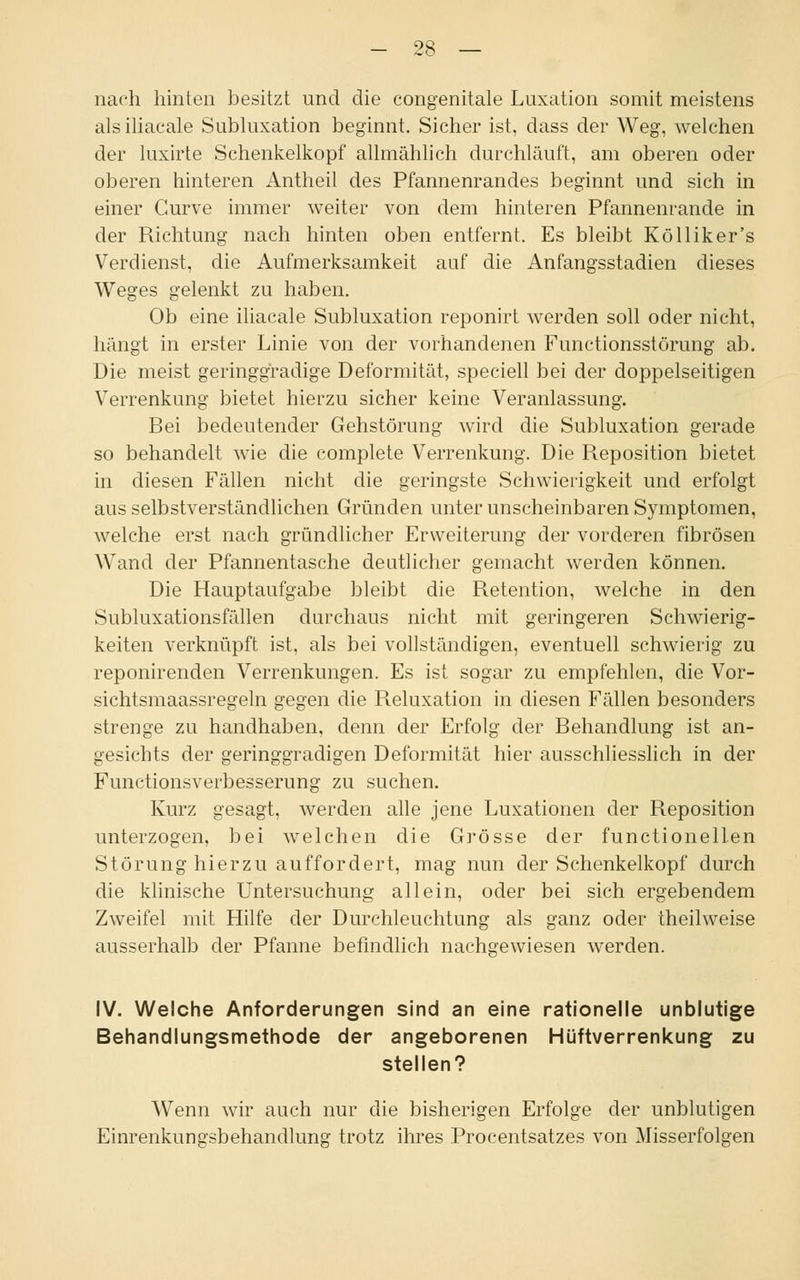 nach hinten besitzt und die congenitale Luxation somit meistens alsiliacale Subluxation beginnt. Sicher ist, dass der Weg, welchen der luxirte Schenkelkopf allmählich durchläuft, am oberen oder oberen hinteren Antheil des Pfannenrandes beginnt und sich in einer Curve immer weiter von dem hinteren Pfannenrande in der Richtung nach hinten oben entfernt. Es bleibt Kölliker's Verdienst, die Aufmerksamkeit auf die Anfangsstadien dieses Weges gelenkt zu haben. Ob eine iliacale Subluxation reponirt werden soll oder nicht, hängt in erster Linie von der vorhandenen Functionsstörung ab. Die meist geringgradige Deformität, speciell bei der doppelseitigen Verrenkung bietet hierzu sicher keine Veranlassung. Bei bedeutender Gehstörung wird die Subluxation gerade so behandelt wie die complete Verrenkung. Die Reposition bietet in diesen Fällen nicht die geringste Schwierigkeit und erfolgt aus selbstverständlichen Gründen unter unscheinbaren Symptomen, welche erst nach gründlicher Erweiterung der vorderen fibrösen Wand der Pfannentasche deutlicher gemacht werden können. Die Hauptaufgabe bleibt die Retention, welche in den Subluxationsfällen durchaus nicht mit geringeren Schwierig- keiten verknüpft ist, als bei vollständigen, eventuell schwierig zu reponirenden Verrenkungen. Es ist sogar zu empfehlen, die Vor- sichtsmaassregeln gegen die Reluxation in diesen Fällen besonders strenge zu handhaben, denn der Erfolg der Behandlung ist an- gesichts der geringgradigen Deformität hier ausschliesslich in der Functionsverbesserung zu suchen. Kurz gesagt, werden alle jene Luxationen der Reposition unterzogen, bei welchen die Grösse der functionellen Störung hierzu auffordert, mag nun der Schenkelkopf durch die klinische Untersuchung allein, oder bei sich ergebendem Zweifel mit Hilfe der Durchleuchtung als ganz oder theilweise ausserhalb der Pfanne befindlich nachgewiesen werden. IV. Welche Anforderungen sind an eine rationelle unblutige Behandlungsmethode der angeborenen Hüftverrenkung zu stellen? Wenn wir auch nur die bisherigen Erfolge der unblutigen Einrenkunarsbehandlung trotz ihres Procentsatzes von Misserfolgen