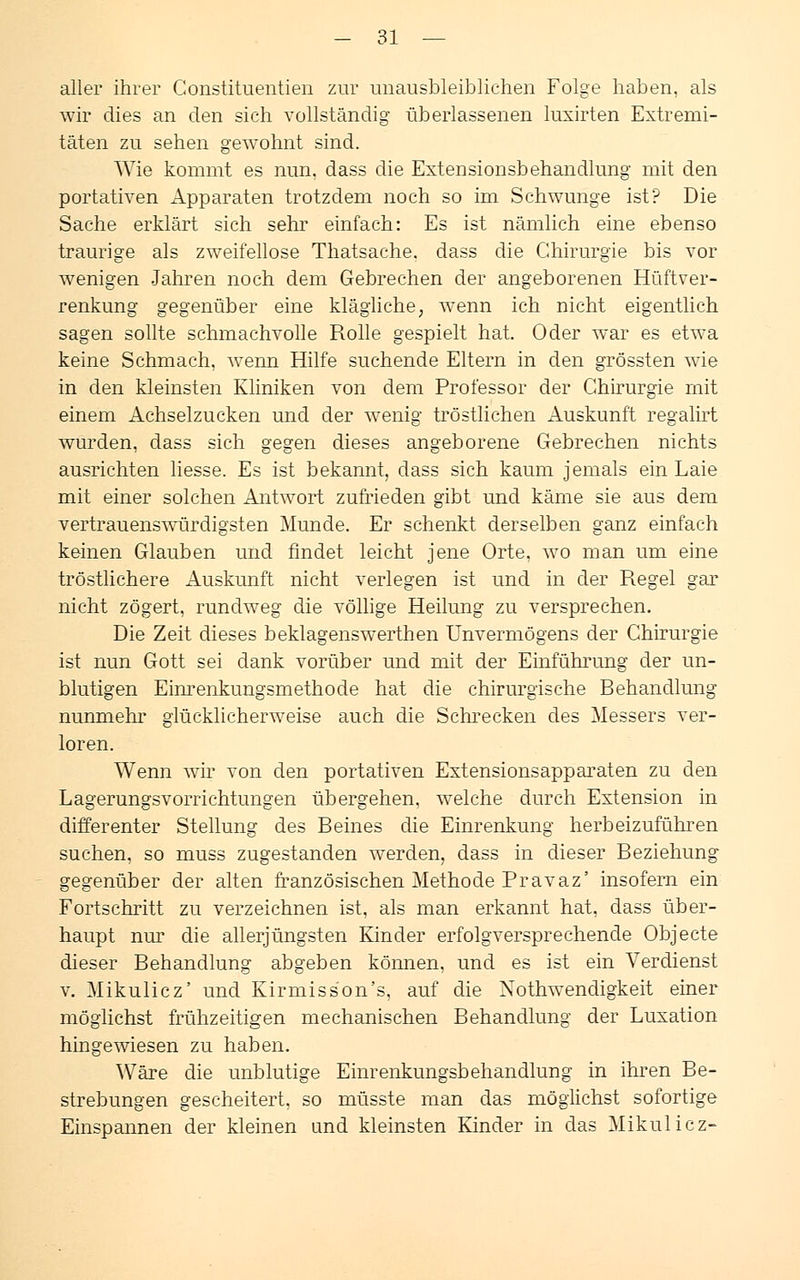aller ihrer Constituentien zur unausbleiblichen Folge haben, als wir dies an den sich vollständig üb erlassenen luxirten Extremi- täten zu sehen gewohnt sind. Wie kommt es nun. dass die Extensionsbehandlung mit den portativen Apparaten trotzdem noch so im Schwünge ist? Die Sache erklärt sich sehr einfach: Es ist nämlich eine ebenso traurige als zweifellose Thatsache. dass die Chirurgie bis vor wenigen Jahren noch dem Gebrechen der angeborenen Hüftver- renkung o-eo-enüber eine klägliche, wenn ich nicht eigentlich sagen sollte schmachvolle Rolle gespielt hat. Oder war es etwa keine Schmach, wenn Hilfe suchende Eltern in den grössten wie in den kleinsten Kliniken von dem Professor der Chirurgie mit einem Achselzucken und der wenig tröstlichen Auskunft regalirt wurden, dass sich gegen dieses angeborene Gebrechen nichts ausrichten liesse. Es ist bekannt, dass sich kaum jemals ein Laie mit einer solchen Antwort zufrieden gibt und käme sie aus dem vertrauenswürdigsten Munde. Er schenkt derselben ganz einfach keinen Glauben und findet leicht jene Orte, wo man um eine tröstlichere Auskunft nicht verlegen ist und in der Regel gar nicht zögert, rundweg die völlige Heilung zu versprechen. Die Zeit dieses beklagenswerthen Unvermögens der Chirurgie ist nun Gott sei dank vorüber und mit der Einführung der un- blutigen Einrenkungsmethode hat die chirurgische Behandlung nunmehr glücklicherweise auch die Schrecken des Messers ver- loren. Wenn wir von den portativen Extensionsapparaten zu den Lagerungsvorrichtungen übergehen, welche durch Extension in differenter Stellung des Beines die Einrenkung herbeizuführen suchen, so muss zugestanden werden, dass in dieser Beziehung gegenüber der alten französischen Methode Pravaz' insofern ein Fortschritt zu verzeichnen ist, als man erkannt hat. dass über- haupt nur die allerjüngsten Kinder erfolgversprechende Objecte dieser Behandlung abgeben können, und es ist ein Verdienst v. Mikulicz' und Kirmisson's. auf die Notwendigkeit einer möglichst frühzeitigen mechanischen Behandlung der Luxation hingewiesen zu haben. Wäre die unblutige Einrenkungsbehandlung in ihren Be- strebungen gescheitert, so müsste man das möglichst sofortige Einspannen der kleinen and kleinsten Kinder in das Mikulicz-