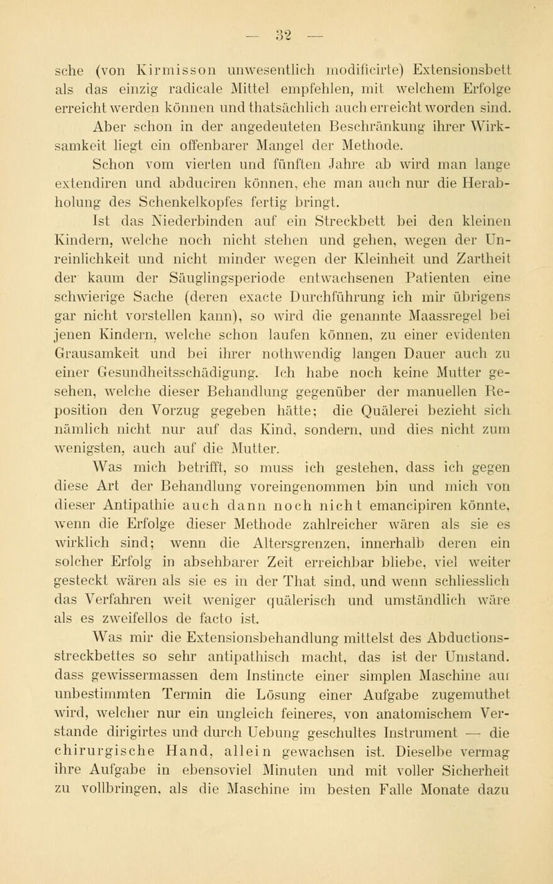 sehe (von Kirmisson unwesentlich modificirte) Extensionsbett als das einzig radicale Mittel empfehlen, mit welchem Erfolge erreicht werden können und thatsächlich auch erreicht worden sind. Aber schon in der angedeuteten Beschränkung ihrer Wirk- samkeit liegt ein offenbarer Mangel der Methode. Schon vom vierten und fünften Jahre ab wird man lange extendiren und abduciren können, ehe man auch nur die Herab- holung des Schenkelkopfes fertig bringt. Ist das Niederbinden auf ein Streckbett bei den kleinen Kindern, welche noch nicht stehen und gehen, wegen der Un- reinlichkeit und nicht minder wegen der Kleinheit und Zartheit der kaum der Säuglingsperiode entwachsenen Patienten eine schwierige Sache (deren exaete Durchführung ich mir übrigens gar nicht vorstellen kann), so wird die genannte Maassregel bei jenen Kindern, welche schon laufen können, zu einer evidenten Grausamkeit und bei ihrer nothwendig langen Dauer auch zu einer Gesundheitsschädigung. Ich habe noch keine Mutter ge- sehen, welche dieser Behandlung gegenüber der manuellen Re- position den Vorzug gegeben hätte; die Quälerei bezieht sich nämlich nicht nur auf das Kind, sondern, und dies nicht zum wenigsten, auch auf die Mutter. Was mich betrifft, so muss ich gestehen, dass ich gegen diese Art der Behandlung voreingenommen bin und mich von dieser Antipathie auch dann noch nicht emaneipiren könnte, wenn die Erfolge dieser Methode zahlreicher wären als sie es wirklich sind; wenn die Altersgrenzen, innerhalb deren ein solcher Erfolg in absehbarer Zeit erreichbar bliebe, viel weiter gesteckt wären als sie es in der That sind, und wenn schliesslich das Verfahren weit weniger quälerisch und umständlich wäre als es zweifellos de facto ist. Was mir die Extensionsbehandlung mittelst des Abductions- streckbettes so sehr antipathisch macht, das ist der Umstand, dass gewissermassen dem Instincte einer simplen Maschine am unbestimmten Termin die Lösung einer Aufgabe zugemuthet wird, welcher nur ein ungleich feineres, von anatomischem Ver- stände dirigirtes und durch Uebung geschultes Instrument — die chirurgische Hand, allein gewachsen ist. Dieselbe vermag ihre Aufgabe in ebensoviel Minuten und mit voller Sicherheit zu vollbringen, als die Maschine im besten Falle Monate dazu