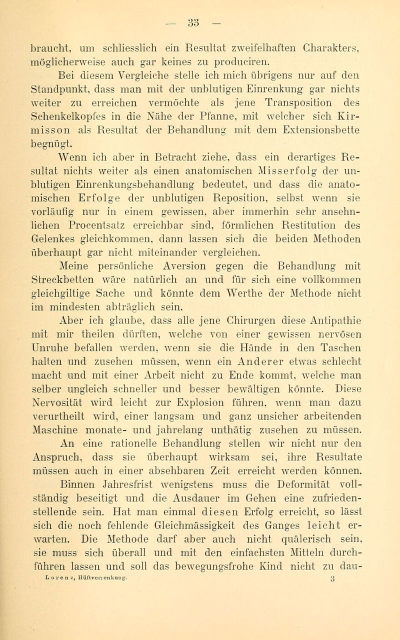 braucht, um schliesslich ein Resultat zweifelhaften Charakters, möglicherweise auch gar keines zu produciren. Bei diesem Vergleiche stelle ich mich übrigens nur auf den Standpunkt, dass man mit der unblutigen Einrenkung gar nichts weiter zu erreichen vermöchte als jene Transposition des Schenkelkopfes in die Nähe der Pfanne, mit welcher sich Kir- misson als Resultat der Behandlung mit dem Extensionsbette begnügt. Wenn ich aber in Betracht ziehe, dass ein derartiges Re- sultat nichts weiter als einen anatomischen Miss erfolg der un- blutigen Einrenkungsbehandlung bedeutet, und dass die anato- mischen Erfolge der unblutigen Reposition, selbst wenn sie vorläufig nur in einem gewissen, aber immerhin sehr ansehn- lichen Procentsatz erreichbar sind, förmlichen Restitution des Gelenkes gleichkommen, dann lassen sich die beiden Methoden überhaupt gar nicht miteinander vergleichen. Meine persönliche Aversion gegen die Behandlung mit Streckbetten wäre natürlich an und für sich eine vollkommen gleichgiltige Sache und könnte dem Werthe der Methode nicht im mindesten abträglich sein. Aber ich glaube, dass alle jene Chirurgen diese Antipathie mit mir theilen dürften, welche von einer gewissen nervösen Unruhe befallen werden, wenn sie die Hände in den Taschen halten und zusehen müssen, wenn ein Anderer etwas schlecht macht und mit einer Arbeit nicht zu Ende kommt, welche man selber ungleich schneller und besser bewältigen könnte. Diese Nervosität wird leicht zur Explosion führen, wenn man dazu verurtheilt wird, einer langsam und ganz unsicher arbeitenden Maschine monate- und jahrelang unthätig zusehen zu müssen. An eine rationelle Behandlung stellen wir nicht nur den Anspruch, dass sie überhaupt wirksam sei, ihre Resultate müssen auch in einer absehbaren Zeit erreicht werden können. Binnen Jahresfrist wenigstens muss die Deformität voll- ständig beseitigt und die Ausdauer im Gehen eine zufrieden- stellende sein. Hat man einmal diesen Erfolg erreicht, so lässt sich die noch fehlende Gleichmässigkeit des Ganges leicht er- warten. Die Methode darf aber auch nicht quälerisch sein, sie muss sich überall und mit den einfachsten Mitteln durch- führen lassen und soll das bewegungsfrohe Kind nicht zu dau- Lorenz, Hüftvenenkung. ß