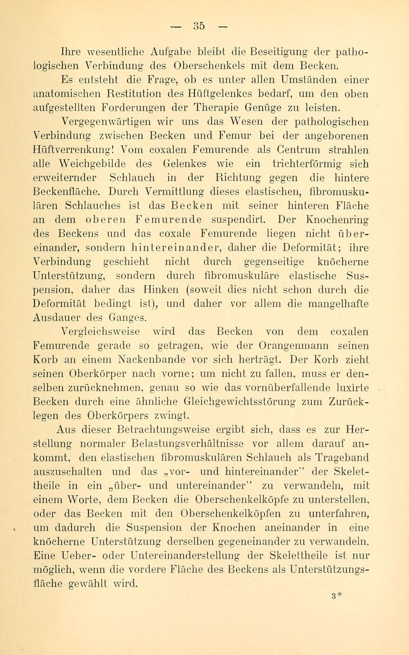 Ihre wesentliche Aufgabe bleibt die Beseitigung der patho- logischen Verbindung des Oberschenkels mit dem Becken. Es entsteht die Frage, ob es unter allen Umständen einer anatomischen Restitution des Hüftgelenkes bedarf, um den oben aufgestellten Forderungen der Therapie Genüge zu leisten. Vergegenwärtigen wir uns das Wesen der pathologischen Verbindung zwischen Becken und Femur bei der angeborenen Hüftverrenkung! Vom coxalen Femurende als Gentrum strahlen alle Weichgebilde des Gelenkes wie ein trichterförmig sich erweiternder Schlauch in der Richtung gegen die hintere Beckenfläche. Durch Vermittlung dieses elastischen, fibromusku- lären Schlauches ist das Becken mit seiner hinteren Fläche an dem oberen Femurende suspendirt. Der Knochenring des Beckens und das coxale Femurende liegen nicht über- einander, sondern hintereinander, daher die Deformität; ihre Verbindung geschieht nicht durch gegenseitige knöcherne Unterstützung, sondern durch fibromuskuläre elastische Sus- pension, daher das Hinken (soweit dies nicht schon durch die Deformität bedingt ist), und daher vor allem die mangelhafte Ausdauer des Ganges. Vergleichsweise wird das Becken von dem coxalen Femurende gerade so getragen, wie der Orangenmann seinen Korb an einem Nackenbande vor sich herträgt. Der Korb zieht seinen Oberkörper nach vorne; um nicht zu fallen, muss er den- selben zurücknehmen, genau so wie das vornüberfallende luxirte Becken durch eine ähnliche Gleichgewichtsstörung zum Zurück- legen des Oberkörpers zwingt. Aus dieser Betrachtungsweise ergibt sich, dass es zur Her- stellung normaler Belastungsverhältnisse vor allem darauf an- kommt, den elastischen fibromuskulären Schlauch als Trageband auszuschalten und das „vor- und hintereinander der Skelet- theile in ein „über- und untereinander zu verwandeln, mit einem Worte, dem Becken die Oberschenkelköpfe zu unterstellen, oder das Becken mit den Oberschenkelköpfen zu unterfahren, um dadurch die Suspension der Knochen aneinander in eine knöcherne Unterstützung derselben gegeneinander zu verwandeln. Eine Ueber- oder Untereinanderstellung der Skelettheile ist nur möglich, wenn die vordere Fläche des Beckens als Unterstützungs- fläche gewählt wird. 3*