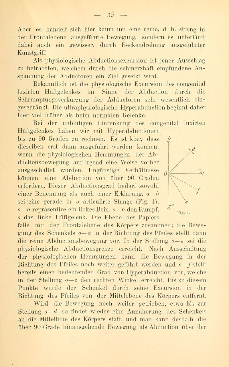 Aber es handelt sich hier kaum um eine reine, cl. h. streng in der Frontal ebene ausgeführte Bewegung, sondern es unterläuft dabei auch ein gewisser, durch Beckendrehung ausgeführter Kunstgriff. Als physiologische Abductionsexcursion ist jener Ausschlag zu betrachten, welchem durch die schmerzhaft empfundene An- spannung der Adductoren ein Ziel gesetzt wird. Bekanntlich ist die physiologische Excursion des congenital luxirten Hüftgelenkes im Sinne der Abduction durch die Schrumpfungsverkürzung der Adductoren sehr wesentlich ein- geschränkt. Die ultraphysiologische Hyperabduction beginnt daher hier viel früher als beim normalen Gelenke. Bei der unblutigen Einrenkung des congenital luxirten Hüftgelenkes haben wir mit Hyperabductionen bis zu 90 Graden zu rechnen. Es ist klar, dass dieselben erst dann ausgeführt werden können, wenn die physiologischen Hemmungen der Ab- ductionsbewegung auf irgend eine Weise vorher ausgeschaltet wurden. Ungünstige Verhältnisse können eine Abduction von über 90 Graden erfordern. Dieser Abductionsgrad bedarf sowohl einer Benennung als auch einer Erklärung, a-b sei eine gerade in o articulirte Stange (Fig. 1), o—a repräsentire ein linkes Bein, o-b den Rumpf, o das linke Hüftgelenk. Die Ebene des Papiers falle mit der Frontalebene des Körpers zusammen; die Bewe- gung des Schenkels o—a in der Richtung des Pfeiles stellt dann die reine Abductionsbewegung vor. In der Stellung o—e sei die physiologische Abductionsgrenze erreicht. Nach Ausschaltung der physiologischen Hemmungen kann die Bewegung in der Richtung des Pfeiles noch weiter geführt werden und o—f stellt bereits einen bedeutenden Grad von Hyperabduction vor, welche in der Stellung o—c den rechten Winkel erreicht. Bis zu diesem Punkte wurde der Schenkel durch seine Excursion in der Richtung des Pfeiles von der Mittelebene des Körpers entfernt. Wird die Bewegung noch weiter getrieben, etwa bis zur Stellung o—d, so findet wieder eine Annäherung des Schenkels an die Mittellinie des Körpers statt, und man kann deshalb die über 90 Grade hinausgehende Bewegung als Abduction über der