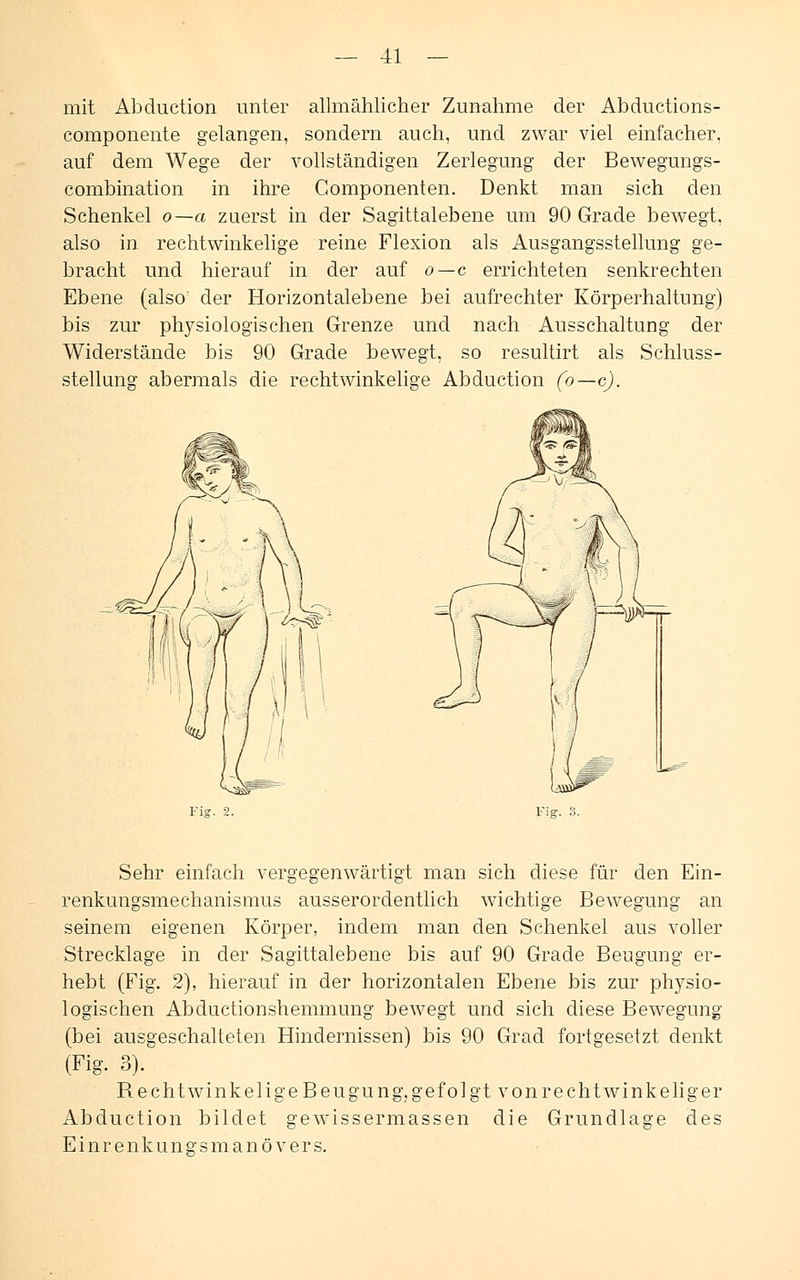 mit Abduction unter allmählicher Zunahme der Abductions- componente gelangen, sondern auch, und zwar viel einfacher. auf dem Wege der vollständigen Zerlegung der Bewegungs- combination in ihre Componenten. Denkt man sich den Schenkel o—a zuerst in der Sagittalebene um 90 Grade bewegt, also in rechtwinkelige reine Flexion als Ausgangsstellung ge- bracht und hierauf in der auf o—c errichteten senkrechten Ebene (also' der Horizontalebene bei aufrechter Körperhaltung) bis zur physiologischen Grenze und nach Ausschaltung der Widerstände bis 90 Grade bewegt, so resultirt als Schluss- stellung abermals die rechtwinkelige Abduction (o—c). Fig. 3. Sehr einfach vergegenwärtigt man sich diese für den Ein- renkungsmechanismus ausserordentlich wichtige Bewegung an seinem eigenen Körper, indem man den Schenkel aus voller Strecklage in der Sagittalebene bis auf 90 Grade Beugung er- hebt (Fig. 2), hierauf in der horizontalen Ebene bis zur physio- logischen Abductionshemmung bewegt und sich diese Bewegung (bei ausgeschalteten Hindernissen) bis 90 Grad fortgesetzt denkt (Fig. 3). Rechtwinkel ige Beugung, gefolgt von rechtwinkeliger Abduction bildet gewissermassen die Grundlage des Einrenkuna-smanövers.