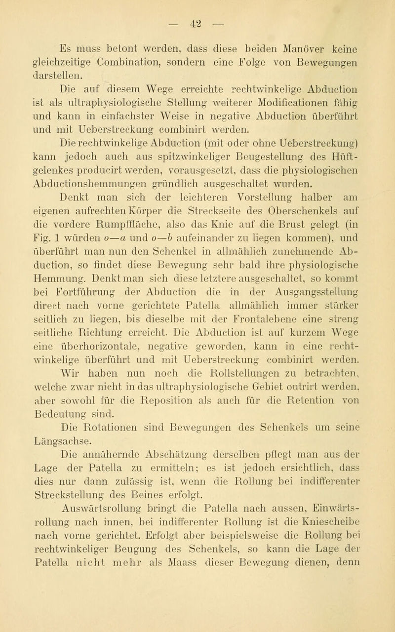 Es muss betont werden, dass diese beiden Manöver keine gleichzeitige Gombination, sondern eine Folge von Bewegungen darstellen. Die auf diesem Wege erreichte rechtwinkelige Abduction ist als ultraphysiologische Stellung weiterer Modificationen fähig und kann in einfachster Weise in negative Abduction überführt und mit Ueberstreckung combinirt werden. Die rechtwinkelige Abduction (mit oder ohne Ueberstreckung) kann jedoch auch aus spitzwinkeliger Beugestellung des Hüft- gelenkes producirt werden, vorausgesetzt, dass die physiologischen Abductionshemmungen gründlich ausgeschaltet wurden. Denkt man sich der leichteren Vorstellung halber am eigenen aufrechten Körper die Streckseite des Oberschenkels auf die vordere Rumpffläche, also das Knie auf die Brust gelegt (in Fig. 1 würden o—a und o—b aufeinander zu liegen kommen), und überführt man nun den Schenkel in allmählich zunehmende Ab- duction, so findet diese Bewegung sehr bald ihre physiologische Hemmung. Denkt man sich diese letztere ausgeschaltet, so kommt bei Fortführung der Abduction die in der Ausgangsstellung direct nach vorne gerichtete Patella allmählich immer stärker seitlich zu liegen, bis dieselbe mit der Frontalebene eine streng seitliche Richtung erreicht. Die Abduction ist auf kurzem Wege eine überhorizontale, negative geworden, kann in eine recht- winkelige überführt und mit Ueberstreckung combinirt werden. Wir haben nun noch die B.ollstellungen zu betrachten, welche zwar nicht in das ultraphysiologische Gebiet outrirt werden, aber sowohl für die Reposition als auch für die Retention von Bedeutung siud. Die Rotationen sind Bewegungen des Schenkels um seine Längsachse. Die annähernde Abschätzung derselben pflegt man aus der Lage der Patella zu ermitteln; es ist jedoch ersichtlich, dass dies nur dann zulässig ist, wenn die Rollung bei indifferenter Streckstellung des Beines erfolgt. Auswärtsrollung bringt die Patella nach aussen, Einwärts- rollung nach innen, bei indifferenter Rollung ist die Kniescheibe nach vorne gerichtet. Erfolgt aber beispielsweise die Rollung bei rechtwinkeliger Beugung des Schenkels, so kann die Lage der Patella nicht mehr als Maass dieser Bewegung dienen, denn