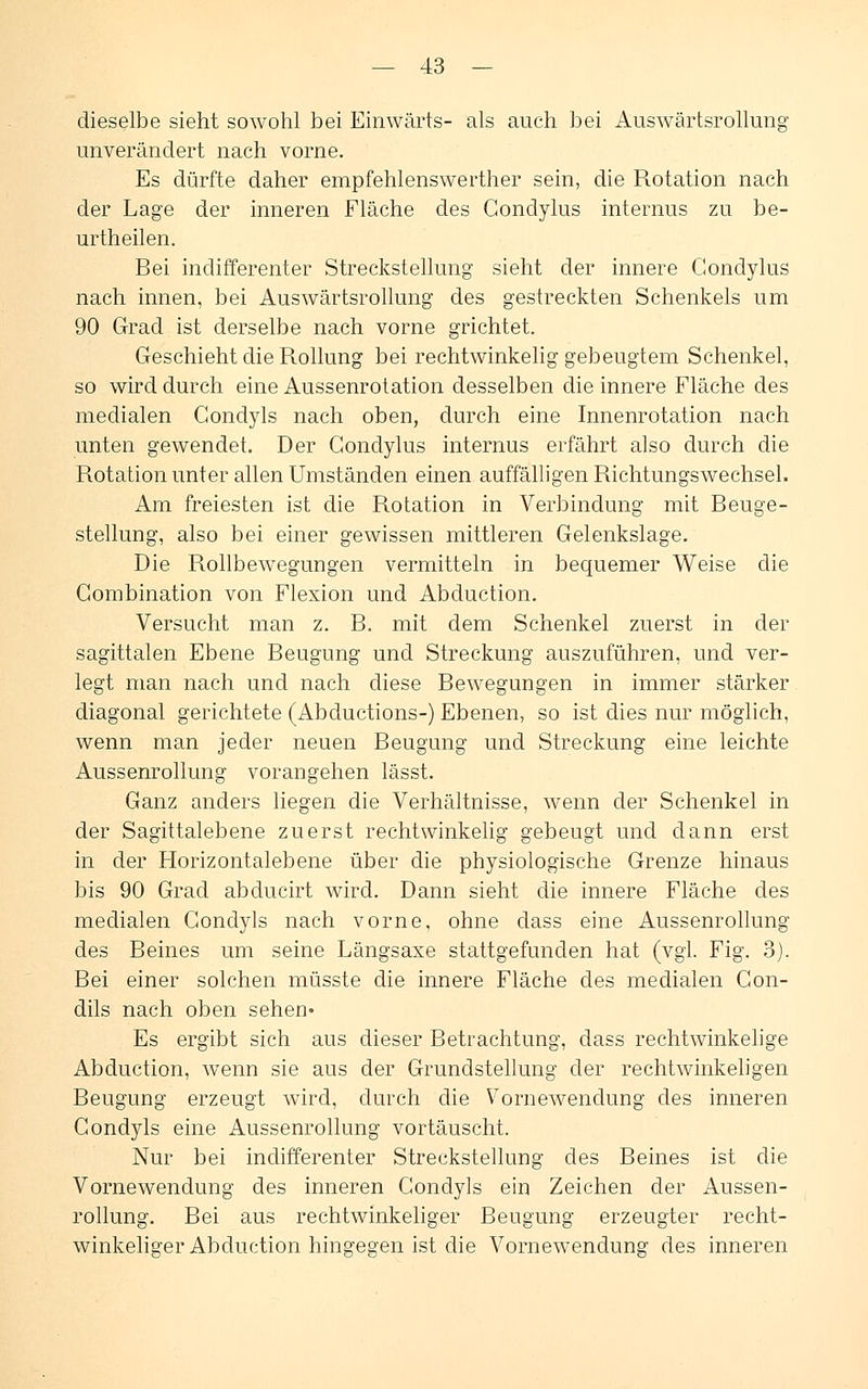 dieselbe sieht sowohl bei Einwärts- als auch bei Auswärtsrollung unverändert nach vorne. Es dürfte daher empfehlenswerther sein, die Rotation nach der Lage der inneren Fläche des Condylus internus zu be- urtheilen. Bei indifferenter Streckstellung sieht der innere Condylus nach innen, bei Auswärtsrollung des gestreckten Schenkels um 90 Grad ist derselbe nach vorne grichtet. Geschieht die Rollung bei rechtwinkelig gebeugtem Schenkel, so wird durch eine Aussenrotation desselben die innere Fläche des medialen Condyls nach oben, durch eine Innenrotation nach unten gewendet. Der Condylus internus erfährt also durch die Rotation unter allen Umständen einen auffälligen Richtungswechsel. Am freiesten ist die Rotation in Verbindung mit Beuge- stellung, also bei einer gewissen mittleren Gelenkslage. Die Rollbewegungen vermitteln in bequemer Weise die Combination von Flexion und Abduction. Versucht man z. B. mit dem Schenkel zuerst in der sagittalen Ebene Beugung und Streckung auszuführen, und ver- legt man nach und nach diese Bewegungen in immer stärker diagonal gerichtete (Abductions-) Ebenen, so ist dies nur möglich, wenn man jeder neuen Beugung und Streckung eine leichte Aussenrollung vorangehen lässt. Ganz anders liegen die Verhältnisse, wenn der Schenkel in der Sagittalebene zuerst rechtwinkelig gebeugt und dann erst in der Horizontalebene über die physiologische Grenze hinaus bis 90 Grad abducirt wird. Dann sieht die innere Fläche des medialen Condyls nach vorne, ohne dass eine Aussenrollung des Beines um seine Längsaxe stattgefunden hat (vgl. Fig. 3). Bei einer solchen müsste die innere Fläche des medialen Con- dils nach oben sehen- Es ergibt sich aus dieser Betrachtung, dass rechtwinkelige Abduction, wenn sie aus der Grundstellung der rechtwinkeligen Beugung erzeugt wird, durch die Vornewendung des inneren Condyls eine Aussenrollung vortäuscht. Nur bei indifferenter Streckstellung des Beines ist die Vornewendung des inneren Condyls ein Zeichen der Aussen- rollung. Bei aus rechtwinkeliger Beugung erzeugter recht- winkeliger Abduction hingegen ist die Vornewendung des inneren