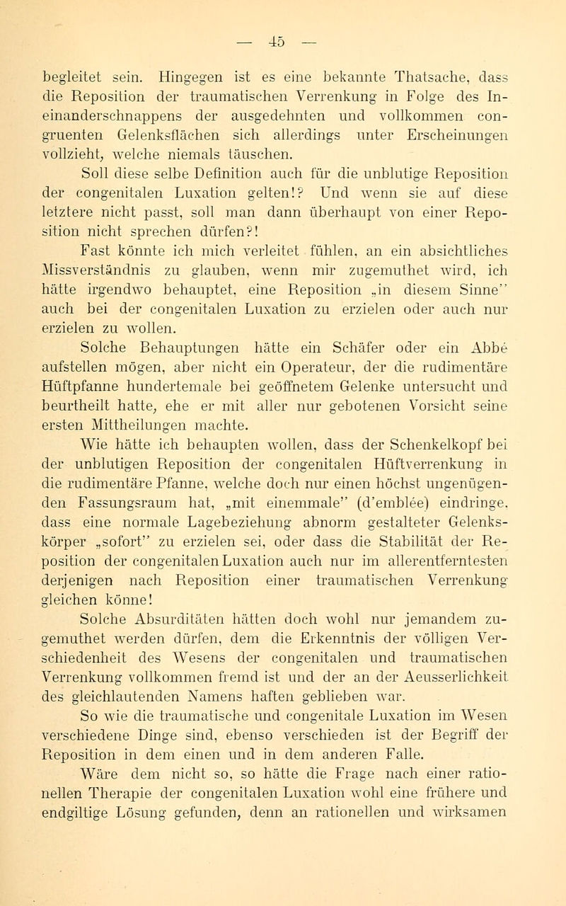begleitet sein. Hingegen ist es eine bekannte Thatsache, dass die Reposition der traumatischen Verrenkung in Folge des In- einanderschnappens der ausgedehnten und vollkommen con- gruenten Gelenksfläehen sich allerdings unter Erscheinungen vollzieht, welche niemals täuschen. Soll diese selbe Definition auch für die unblutige Reposition der congenitalen Luxation gelten!? Und wenn sie auf diese letztere nicht passt, soll man dann überhaupt von einer Repo- sition nicht sprechen dürfen?! Fast könnte ich mich verleitet fühlen, an ein absichtliches Missverständnis zu glauben, wenn mir zugemuthet wird, ich hätte irgendwo behauptet, eine Reposition ..in diesem Sinne auch bei der congenitalen Luxation zu erzielen oder auch nur erzielen zu wollen. Solche Behauptungen hätte ein Schäfer oder ein Abbe aufstellen mögen, aber nicht ein Operateur, der die rudimentäre Hüftpfanne hundertemale bei geöffnetem Gelenke untersucht und beurtheilt hatte, ehe er mit aller nur gebotenen Vorsicht seine ersten Mittheilungen machte. Wie hätte ich behaupten wollen, dass der Schenkelkopf bei der unblutigen Reposition der congenitalen Hüftverrenkung in die rudimentäre Pfanne, welche doch nur einen höchst ungenügen- den Fassungsraum hat, „mit einemmale (d'emblee) eindringe, dass eine normale Lagebeziehung abnorm gestalteter Gelenks- körper „sofort zu erzielen sei, oder dass die Stabilität der Re- position der congenitalen Luxation auch nur im allerentferntesten derjenigen nach Reposition einer traumatischen Verrenkung gleichen könne! Solche Absurditäten hätten doch wohl nur jemandem zu- gemuthet werden dürfen, dem die Erkenntnis der völligen Ver- schiedenheit des Wesens der congenitalen und traumatischen Verrenkung vollkommen fremd ist und der an der Aeusserlichkeit des gleichlautenden Namens haften geblieben war. So wie die traumatische und congenitale Luxation im Wesen verschiedene Dinge sind, ebenso verschieden ist der Begriff der Reposition in dem einen und in dem anderen Falle. Wäre dem nicht so, so hätte die Frage nach einer ratio- nellen Therapie der congenitalen Luxation wohl eine frühere und endgiltige Lösung gefunden, denn an rationellen und wirksamen