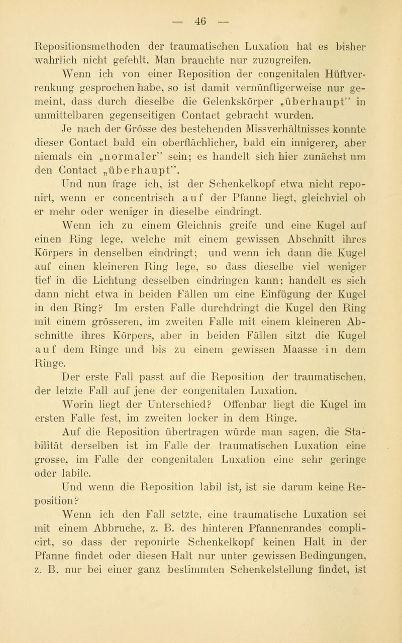Repositionsmethoden der traumatischen Luxation hat es bisher wahrlich nicht gefehlt. Man brauchte nur zuzugreifen. Wenn ich von einer Reposition der congenitalen Hüftver- renkung gesprochen habe, so ist damit vernünftigerweise nur ge- meint, dass durch dieselbe die Gelenkskörper „überhaupt in unmittelbaren gegenseitigen Contact gebracht wurden. Je nach der Grösse des bestehenden Missverhältnisses konnte dieser Contact bald ein oberflächlicher, bald ein innigerer, aber niemals ein „normaler sein; es handelt sich hier zunächst um den Contact „überhaupt. Und nun frage ich, ist der Schenkelkopf etwa nicht repo- riirt, wenn er concentrisch auf der Pfanne liegt, gleichviel ob er mehr oder weniger in dieselbe eindringt. Wenn ich zu einem Gleichnis greife und eine Kugel auf einen Ring lege, welche mit einem gewissen Abschnitt ihres Körpers in denselben eindringt; und wenn ich dann die Kugel auf einen kleineren Ring lege, so dass dieselbe viel weniger tief in die Lichtung desselben eindringen kann; handelt es sich dann nicht etwa in beiden Fällen um eine Einfügung der Kugel in den Ring? Im ersten Falle durchdringt die Kugel den Ring mit einem grösseren, im zweiten Falle mit einem kleineren Ab- schnitte ihres Körpers, aber in beiden Fällen sitzt die Kugel auf dem Ringe und bis zu einem gewissen Maasse in dem Ringe. Der erste Fall passt auf die Reposition der traumatischen, der letzte Fall auf jene der congenitalen Luxation. Worin liegt der Unterschied? Offenbar liegt die Kugel im ersten Falle fest, im zweiten locker in dem Ringe. Auf die Reposition übertragen würde man sagen, die Sta- bilität derselben ist im Falle der traumatischen Luxation eine grosse, im Falle der congenitalen Luxation eine sehr geringe oder labile. Und wenn die Reposition labil ist, ist sie darum keine Re- position? Wenn ich den Fall setzte, eine traumatische Luxation sei mit einem Abbruche, z. R. des hinteren Pfannenrandes compli- cirt, so dass der reponirte Schenkelkopf keinen Halt in der Pfanne findet oder diesen Halt nur unter gewissen Redingungen, z. B. nur bei einer ganz bestimmten Schenkelstellung findet, ist