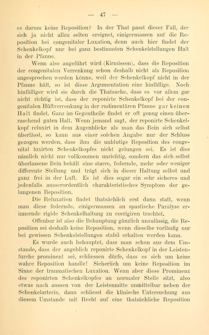 es darum keine Reposition? In der That passt dieser Fall, der sich ja nicht allzu selten ereignet, einigermassen auf die Re- position bei congenitaler Luxation, denn auch hier findet der Schenkelkopf nur bei ganz bestimmten Schenkelstellungen Halt in der Pfanne. Wenn also angeführt wird (Kirmisson), dass die Reposition der congenitalen Verrenkung schon deshalb nicht als Reposition angesprochen werden könne, weil der Schenkelkopf nicht in der Pfanne hält, so ist diese Argumentation eine hinfällige. Noch hinfälliger wird sie durch die Thatsache, dass es vor allem gar nicht richtig ist, dass der reponirte Schenkelkopf bei der con- genitalen Hüftverrenkung in der rudimentären Pfanne gar keinen Halt findet. Ganz im Gegentheile findet er oft genug einen über- raschend guten Halt. Wenn jemand sagt, der reponirte Schenkel- kopf reluxirt in dem Augenblicke als man das Bein sich selbst überlässt, so kann aus einer solchen Angabe nur der Schluss gezogen werden, dass ihm die unblutige Reposition des conge- nital luxirten Schenkelkopfes nicht gelungen sei. Es ist dies nämlich nicht nur vollkommen unrichtig, sondern das sich selbst überlassene Bein behält eine starre, federnde, mehr oder weniger differente Stellung und trägt sich in dieser Haltung selbst und ganz frei in der Luft. Es ist dies sogar ein sehr sicheres und jedenfalls ausserordentlich charakteristisches Symptom der ge- lungenen Reposition. Die Reluxation findet thatsächlich erst dann statt, wenn man diese federnde, einigermassen an spastische Paralyse er- innernde rigide Schenkelhaltung zu corrigiren trachtet. Offenbar ist also die Behauptung gänzlich unzulässig, die Re- position sei deshalb keine Reposition, wenn dieselbe vorläufig nur bei gewissen Schenkelstellungen stabil erhalten werden kann. Es wurde auch behauptet, dass man schon aus dem Um- stände, dass der angeblich reponirte Schenkelkopf in der Leisten- furche prominent sei, schliessen dürfe, dass es sich um keine wahre Reposition handle! Sicherlich um keine Reposition im Sinne der traumatischen Luxation. Wenn aber diese Prominenz des reponirten Schenkelkopfes an normaler Stelle sitzt, also etwas nach aussen von der Leistenmitte unmittelbar neben der Schenkelarterie, dann schliesst die klinische Untersuchung aus diesem Umstände mit Recht auf eine thatsächliche Reposition