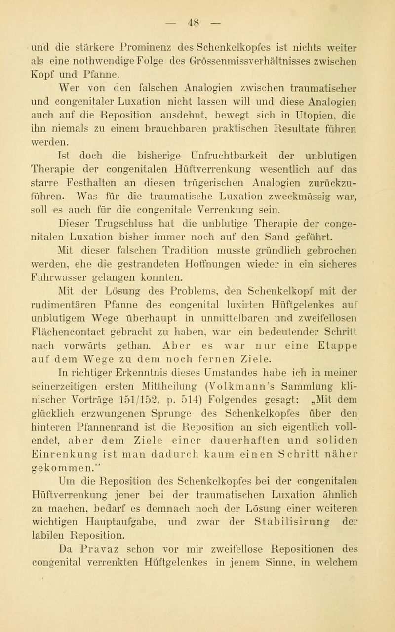 und die stärkere Prominenz des Schenkelkopfes ist nichts weiter als eine nothwendige Folge des Grössenmissverhältnisses zwischen Kopf und Pfanne. Wer von den falschen Analogien zwischen traumatischer und congenitaler Luxation nicht lassen will und diese Analogien auch auf die Reposition ausdehnt, bewegt sich in Utopien, die ihn niemals zu einem brauchbaren praktischen Resultate führen werden. Ist doch die bisherige Unfruchtbarkeit der unblutigen Therapie der congenitalen Hüftverrenkung wesentlich auf das starre Festhalten an diesen trügerischen Analogien zurückzu- führen. Was für die traumatische Luxation zweckmässig war, soll es auch für die congenitale Verrenkung sein. Dieser Trugschluss hat die unblutige Therapie der conge- nitalen Luxation bisher immer noch auf den Sand geführt. Mit dieser falschen Tradition musste gründlich gebrochen werden, ehe die gestrandeten Hoffnungen wieder in ein sicheres Fahrwasser gelangen konnten. Mit der Lösung des Problems, den Schenkelkopf mit der rudimentären Pfanne des congenital luxirten Hüftgelenkes auf unblutigem Wege überhaupt in unmittelbaren und zweifellosen Flächencontact gebracht zu haben, war ein bedeutender Schritt nach vorwärts gethan. Aber es war nur eine Etappe auf dem Wege zu dem noch fernen Ziele. In richtiger Erkenntnis dieses Umstandes habe ich in meiner seinerzeitigen ersten Mittheilung (Volkmann's Sammlung kli- nischer Vorträge 151/152, p. 514) Folgendes gesagt: „Mit dem glücklich erzwungenen Sprunge des Schenkelkopfes über den hinteren Pfannenrand ist die Reposition an sich eigentlich voll- endet, aber dem Ziele einer dauerhaften und soliden Einrenkung ist man dadurch kaum einen Schritt näher gekommen. Um die Reposition des Schenkelkopfes bei der congenitalen Hüftverrenkung jener bei der traumatischen Luxation ähnlich zu machen, bedarf es demnach noch der Lösung einer weiteren wichtigen Hauptaufgabe, und zwar der Stabilisirung der labilen Reposition. Da Pravaz schon vor mir zweifellose Repositionen des congenital verrenkten Hüftgelenkes in jenem Sinne, in welchem