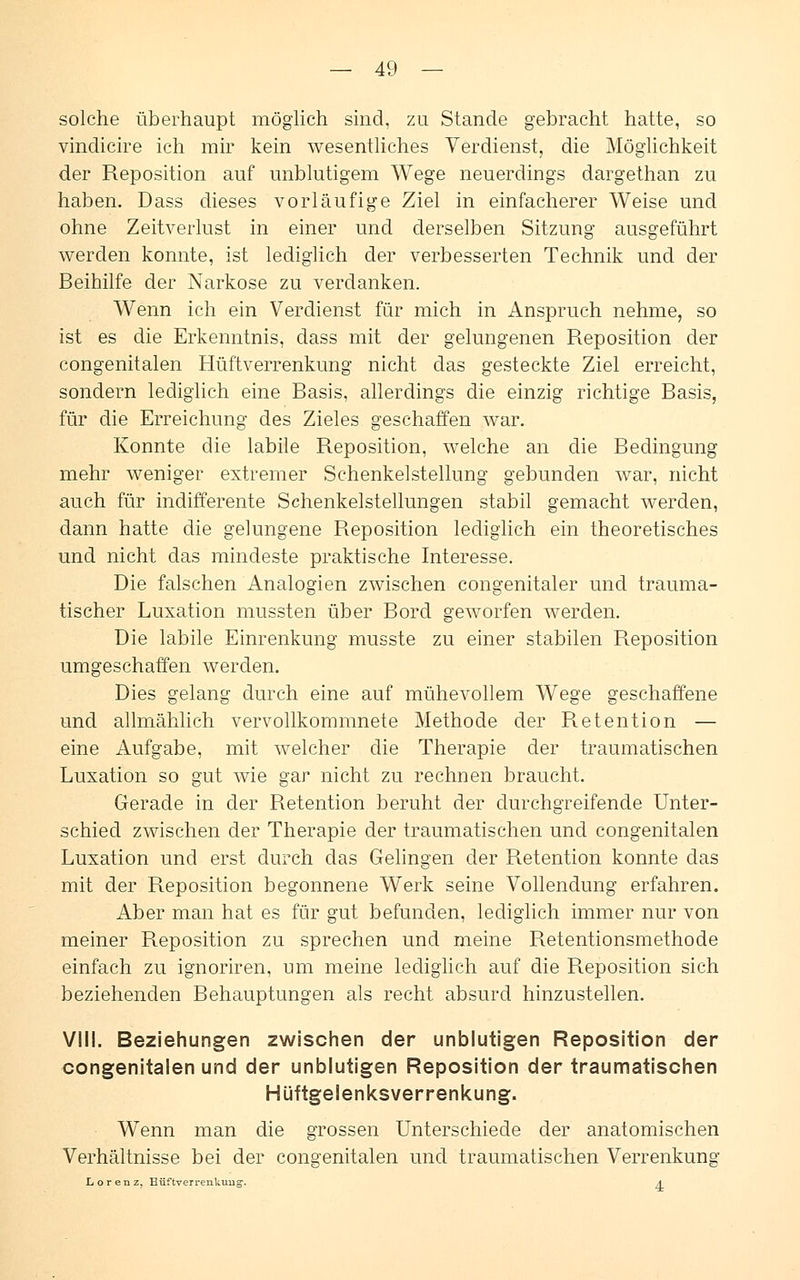 solche überhaupt möglich sind, zu Stande gebracht hatte, so vindicire ich mir kein wesentliches Verdienst, die Möglichkeit der Reposition auf unblutigem Wege neuerdings dargethan zu haben. Dass dieses vorläufige Ziel in einfacherer Weise und ohne Zeitverlust in einer und derselben Sitzung ausgeführt werden konnte, ist lediglich der verbesserten Technik und der Beihilfe der Narkose zu verdanken. Wenn ich ein Verdienst für mich in Anspruch nehme, so ist es die Erkenntnis, dass mit der gelungenen Reposition der congenitalen Hüftverrenkung nicht das gesteckte Ziel erreicht, sondern lediglich eine Basis, allerdings die einzig richtige Basis, für die Erreichung des Zieles geschaffen war. Konnte die labile Reposition, welche an die Bedingung mehr weniger extremer Schenkelstellung gebunden war, nicht auch für indifferente Schenkelstellungen stabil gemacht werden, dann hatte die gelungene Reposition lediglich ein theoretisches und nicht das mindeste praktische Interesse. Die falschen Analogien zwischen congenitaler und trauma- tischer Luxation mussten über Bord geworfen werden. Die labile Einrenkung musste zu einer stabilen Reposition umgeschaffen werden. Dies gelang durch eine auf mühevollem Wege geschaffene und allmählich vervollkommnete Methode der Retention — eine Aufgabe, mit welcher die Therapie der traumatischen Luxation so gut wie gar nicht zu rechnen braucht. Gerade in der Retention beruht der durchgreifende Unter- schied zwischen der Therapie der traumatischen und congenitalen Luxation und erst durch das Gelingen der Retention konnte das mit der Reposition begonnene Werk seine Vollendung erfahren. Aber man hat es für gut befunden, lediglich immer nur von meiner Reposition zu sprechen und meine Retentionsmethode einfach zu ignoriren, um meine lediglich auf die Reposition sich beziehenden Behauptungen als recht absurd hinzustellen. VIII. Beziehungen zwischen der unblutigen Reposition der congenitalen und der unblutigen Reposition der traumatischen Hüftgelenksverrenkung. Wenn man die grossen Unterschiede der anatomischen Verhältnisse bei der congenitalen und traumatischen Verrenkung Lorenz, Büftverrenkuug. a