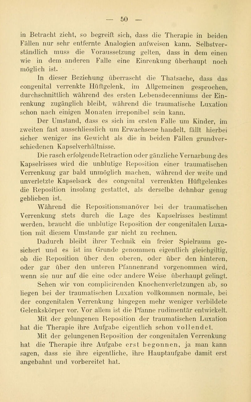in Betracht zieht, so begreift sich, dass die Therapie in beiden Fällen nur sehr entfernte Analogien aufweisen kann. Selbstver- ständlich muss die Voraussetzung gelten, dass in dem einen wie in dem anderen Falle eine Einrenkung überhaupt noch möglich ist. In dieser Beziehung überrascht die Thatsache, dass das congenital verrenkte Hüftgelenk, im Allgemeinen gesprochen, durchschnittlich während des ersten Lebensdecenniums der Ein- renkung zugänglich bleibt, während die traumatische Luxation schon nach einigen Monaten irreponibel sein kann. Der Umstand, dass es sich im ersten Falle um Kinder, im zweiten fast ausschliesslich um Erwachsene handelt, fällt hierbei sicher weniger ins Gewicht als die in beiden Fällen grundver- schiedenen Kapselverhältnisse. Die rasch erfolgende Retraction oder gänzliche Vernarbung des Kapselrisses wird die unblutige Reposition einer traumatischen Verrenkung gar bald unmöglich machen, während der weite und unverletzte Kapselsack des congenital verrenkten Hüftgelenkes die Reposition insolang gestattet, als derselbe dehnbar genug geblieben ist. Während die Repositionsmanöver bei der traumatischen Verrenkung stets durch die Lage des Kapselrisses bestimmt werden, braucht die unblutige Reposition der congenitalen Luxa- tion mit diesem Umstände gar nicht zu rechnen. Dadurch bleibt ihrer Technik ein freier Spielraum ge- sichert und es ist im Grunde genommen eigentlich gleichgiltig, ob die Reposition über den oberen, oder über den hinteren, oder gar über den unteren Pfannenrand vorgenommen wird, wenn sie nur auf die eine oder andere Weise überhaupt gelingt. Sehen wir von complicirenden Knochenverletzungen ab, so liegen bei der traumatischen Luxation vollkommen normale, bei der congenitalen Verrenkung hingegen mehr weniger verbildete Gelenkskörper vor. Vor allem ist die Pfanne rudimentär entwickelt. Mit der gelungenen Reposition der traumatischen Luxation hat die Therapie ihre Aufgabe eigentlich schon vollendet. Mit der gelungenen Reposition der congenitalen Verrenkung hat die Therapie ihre Aufgabe erst begonnen, ja man kann sagen, dass sie ihre eigentliche, ihre Hauptaufgabe damit erst angebahnt und vorbereitet hat.