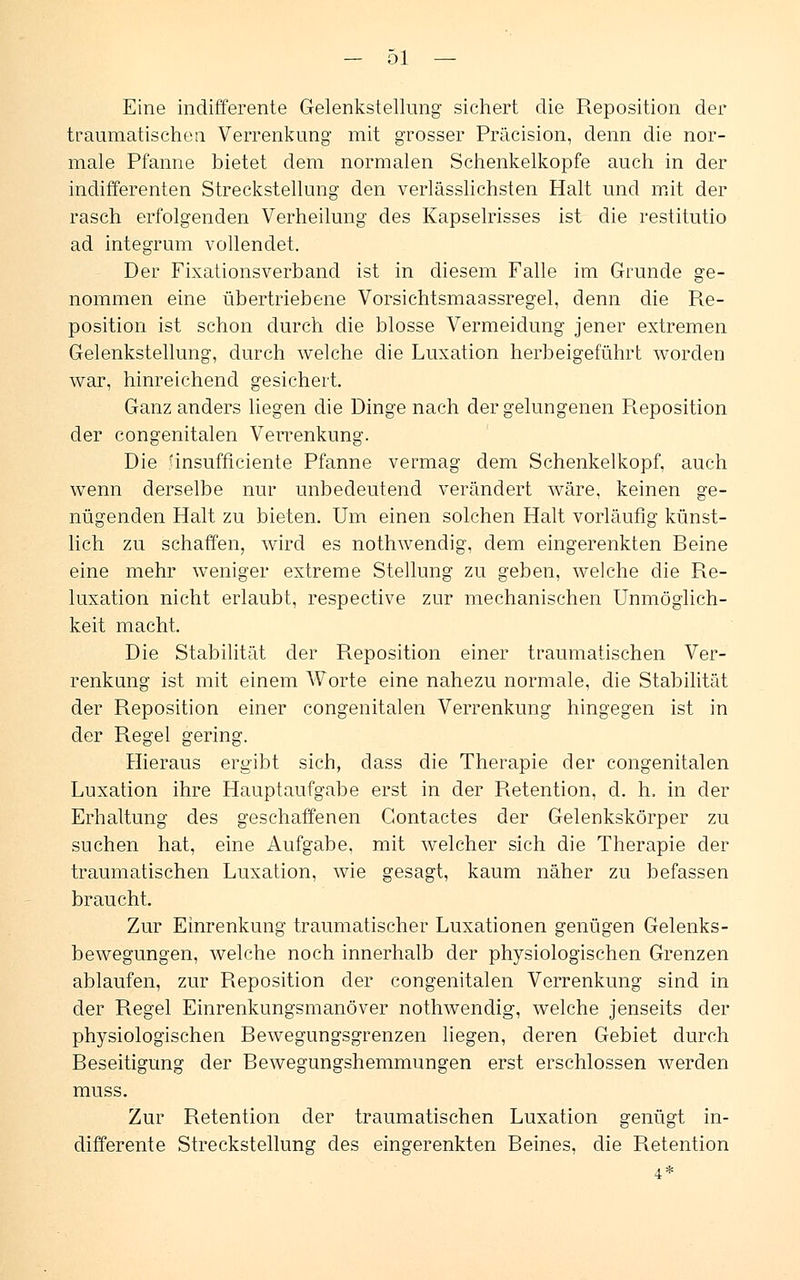 Eine indifferente Gelenkstellung sichert die Reposition der traumatischeq Verrenkung mit grosser Präcision, denn die nor- male Pfanne bietet dem normalen Schenkelkopfe auch in der indifferenten Streckstellung den verlässlichsten Halt und mit der rasch erfolgenden Verheilung des Kapselrisses ist die restitutio ad integrum vollendet. Der Fixationsverband ist in diesem Falle im Grunde ge- nommen eine übertriebene Vorsichtsmaassregel, denn die Re- position ist schon durch die blosse Vermeidung jener extremen Gelenkstellung, durch welche die Luxation herbeigeführt worden war, hinreichend gesichert. Ganz anders liegen die Dinge nach der gelungenen Reposition der congenitalen Verrenkung. Die unsufficiente Pfanne vermag dem Schenkelkopf, auch wenn derselbe nur unbedeutend verändert wäre, keinen ge- nügenden Halt zu bieten. Um einen solchen Halt vorläufig künst- lich zu schaffen, wird es nothwendig, dem eingerenkten Beine eine mehr weniger extreme Stellung zu geben, welche die Re- luxation nicht erlaubt, respective zur mechanischen Unmöglich- keit macht. Die Stabilität der Reposition einer traumatischen Ver- renkung ist mit einem Worte eine nahezu normale, die Stabilität der Reposition einer congenitalen Verrenkung hingegen ist in der Regel gering. Hieraus ergibt sich, dass die Therapie der congenitalen Luxation ihre Hauptaufgabe erst in der Retention, d. h. in der Erhaltung des geschaffenen Gontactes der Gelenkskörper zu suchen hat, eine Aufgabe, mit welcher sich die Therapie der traumatischen Luxation, wie gesagt, kaum näher zu befassen braucht. Zur Einrenkung traumatischer Luxationen genügen Gelenks- bewegungen, welche noch innerhalb der physiologischen Grenzen ablaufen, zur Reposition der congenitalen Verrenkung sind in der Regel Einrenkungsmanöver nothwendig, welche jenseits der physiologischen Bewegungsgrenzen liegen, deren Gebiet durch Beseitigung der Bewegungshemmungen erst erschlossen werden muss. Zur Retention der traumatischen Luxation genügt in- differente Streckstellung des eingerenkten Beines, die Retention 4*