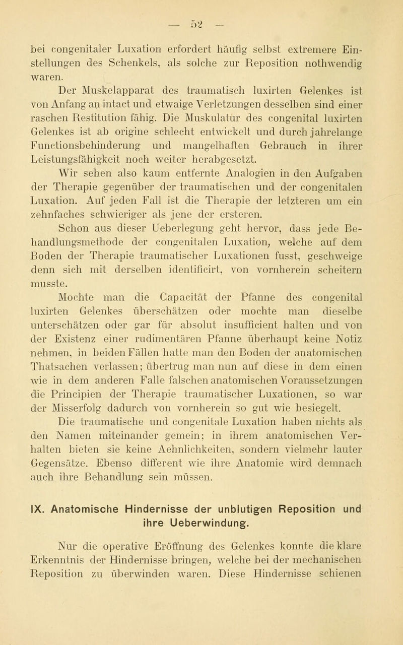 bei congenitaler Luxation erfordert häufig selbst extremere Ein- stellungen des Schenkels, als solche zur Reposition nothwendig waren. Der Muskelapparat des traumatisch luxirten Gelenkes ist von Anfang an intact und etwaige Verletzungen desselben sind einer raschen Restitution fähig. Die Muskulatur des congenital luxirten Gelenkes ist ab origine schlecht entwickelt und durch jahrelange Functionsbehinderung und mangelhaften Gebrauch in ihrer Leistungsfähigkeit noch weiter herabgesetzt. Wir sehen also kaum entfernte Analogien in den Aufgaben der Therapie gegenüber der traumatischen und der congenitalen Luxation. Auf jeden Fall ist die Therapie der letzteren um ein zehnfaches schwieriger als jene der ersteren. Schon aus dieser Ueberlegung geht hervor, dass jede Be- handlungsmethode der congenitalen Luxation, welche auf dem Boden der Therapie traumatischer Luxationen fusst, geschweige denn sich mit derselben identificirt, von vornherein scheitern musste. Mochte man die Capacität der Pfanne des congenital luxirten Gelenkes überschätzen oder mochte man dieselbe unterschätzen oder gar für absolut insufficient halten und von der Existenz einer rudimentären Pfanne überhaupt keine Notiz nehmen, in beiden Fällen hatte man den Boden der anatomischen Thatsachen verlassen; übertrug man nun auf diese in dem einen wie in dem anderen Falle falschen anatomischen Voraussetzungen die Principien der Therapie traumatischer Luxationen, so war der Misserfolg dadurch von vornherein so gut wie besiegelt. Die traumatische und congenitale Luxation haben nichts als den Namen miteinander gemein; in ihrem anatomischen Ver- halten bieten sie keine Aehnlichkeiten, sondern vielmehr lauter Gegensätze. Ebenso different wie ihre Anatomie wird demnach auch ihre Behandlung sein müssen. IX. Anatomische Hindernisse der unblutigen Reposition und ihre Ueberwindung. Nur die operative Eröffnung des Gelenkes konnte die klare Erkenntnis der Hindernisse bringen, welche bei der mechanischen Reposition zu überwinden waren. Diese Hindernisse schienen