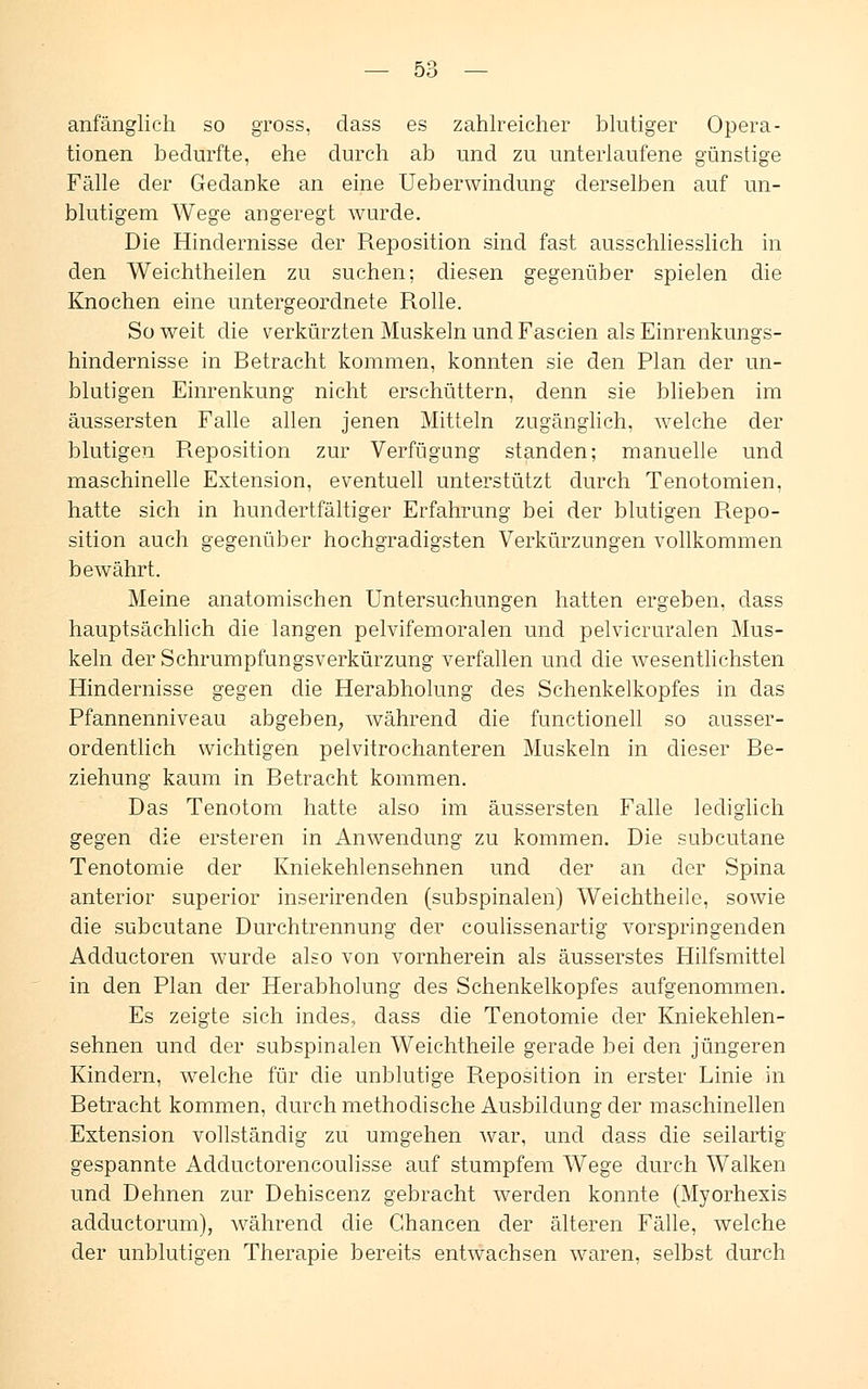 anfänglich so gross, dass es zahlreicher blutiger Opera- tionen bedurfte, ehe durch ab und zu unterlaufene günstige Fälle der Gedanke an eine Ueberwindung derselben auf un- blutigem Wege angeregt wurde. Die Hindernisse der Reposition sind fast ausschliesslich in den Weichtheilen zu suchen; diesen gegenüber spielen die Knochen eine untergeordnete Rolle. So weit die verkürzten Muskeln und Fascien als Einrenkungs- hindernisse in Retracht kommen, konnten sie den Plan der un- blutigen Einrenkung nicht erschüttern, denn sie blieben im äussersten Falle allen jenen Mitteln zugänglich, welche der blutigen Reposition zur Verfügung standen; manuelle und maschinelle Extension, eventuell unterstützt durch Tenotomien, hatte sich in hundertfältiger Erfahrung bei der blutigen Repo- sition auch gegenüber hochgradigsten Verkürzungen vollkommen bewährt. Meine anatomischen Untersuchungen hatten ergeben, dass hauptsächlich die langen pelvifemoralen und pelvicruralen Mus- keln der Schrumpfungsverkürzung verfallen und die wesentlichsten Hindernisse gegen die Herabholung des Schenkelkopfes in das Pfannenniveau abgeben, während die functionell so ausser- ordentlich wichtigen pelvitrochanteren Muskeln in dieser Re- ziehung kaum in Retracht kommen. Das Tenotom hatte also im äussersten Falle lediglich gegen die ersteren in Anwendung zu kommen. Die subcutane Tenotomie der Kniekehlensehnen und der an der Spina anterior superior inserirenden (subspinalen) Weichtheile, sowie die subcutane Durchtrennung der coulissenartig vorspringenden Adductoren wurde also von vornherein als äusserstes Hilfsmittel in den Plan der Herabholung des Schenkelkopfes aufgenommen. Es zeigte sich indes, dass die Tenotomie der Kniekehlen- sehnen und der subspinalen Weichtheile gerade bei den jüngeren Kindern, welche für die unblutige Reposition in erster Linie in Retracht kommen, durch methodische Ausbildung der maschinellen Extension vollständig zu umgehen war, und dass die seilartig gespannte Aclductorencoulisse auf stumpfem Wege durch Walken und Dehnen zur Dehiscenz gebracht werden konnte (Myorhexis adcluctorum), während die Chancen der älteren Fälle, welche der unblutigen Therapie bereits entwachsen waren, selbst durch