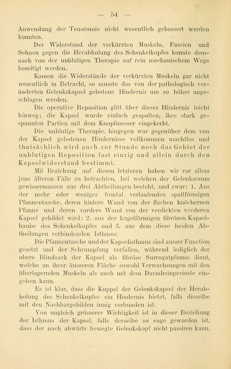 Anwendung der Tenotomie nicht wesentlich gebessert werden konnten. Der Widerstand der verkürzten Muskeln, Fascien und Sehnen gegen die Herabholung des Schenkelkopfes konnte dem- nach von der unblutigen Therapie auf rein mechanischem Wege beseitigt werden. Kamen die Widerstände der verkürzten Muskeln gar nicht wesentlich in Betracht, so musste das von der pathologisch ver- änderten Gelenkskapsel gebotene Hindernis um so höher ange- schlagen werden. Die operative Reposition glitt über dieses Hindernis leicht hinweg; die Kapsel wurde einfach gespalten, ihre stark ge- spannten Partien mit dem Knopfmesser eingekerbt. Die unblutige Therapie hingegen war gegenüber dem von der Kapsel gebotenen Hindernisse vollkommen machtlos und thatsächlich wird auch zur Stunde noch das Gebiet der unblutigen Reposition fast einzig und allein durch den Kapselwiderstand bestimmt. Mit Beziehung auf diesen letzteren haben wir vor allem jene älteren Fälle zu betrachten, bei welchen der Gelenksraum gewissermassen aus drei Abtheilungen besteht, und zwar: 1. Aus der mehr oder weniger frontal verlaufenden spaltförmigen Pfannentasche, deren hintere Wand von der flachen knöchernen Pfanne und deren vordere Wand von der verdickten vorderen Kapsel gebildet wird; 2. aus der kugelförmigen fibrösen Kapsel- haube des Schenkelkopfes und 3. aus dem diese beiden Ab- theilungen verbindenden Isthmus. Die Pfannentasche und der Kapselisthmus sind ausser Function gesetzt und der Schrumpfung verfallen, während lediglich der obere Blindsack der Kapsel als fibröse Surrogatpfanne dient, welche an ihrer äusseren Fläche sowohl Verwachsungen mit den überlagernden Muskeln als auch mit dem Darmbeinperioste ein- gehen kann. Es ist klar, dass die Kuppel der Gelenkskapsel der Herab- holung des Schenkelkopfes ein Hindernis bietet, falls dieselbe mit den Nachbargebilden innig verbunden ist. Von ungleich grösserer Wichtigkeit ist in dieser Beziehung der Isthmus der Kapsel, falls derselbe so enge geworden ist, dass der nach abwärts bewegte Gelenkskopf nicht passiren kann.