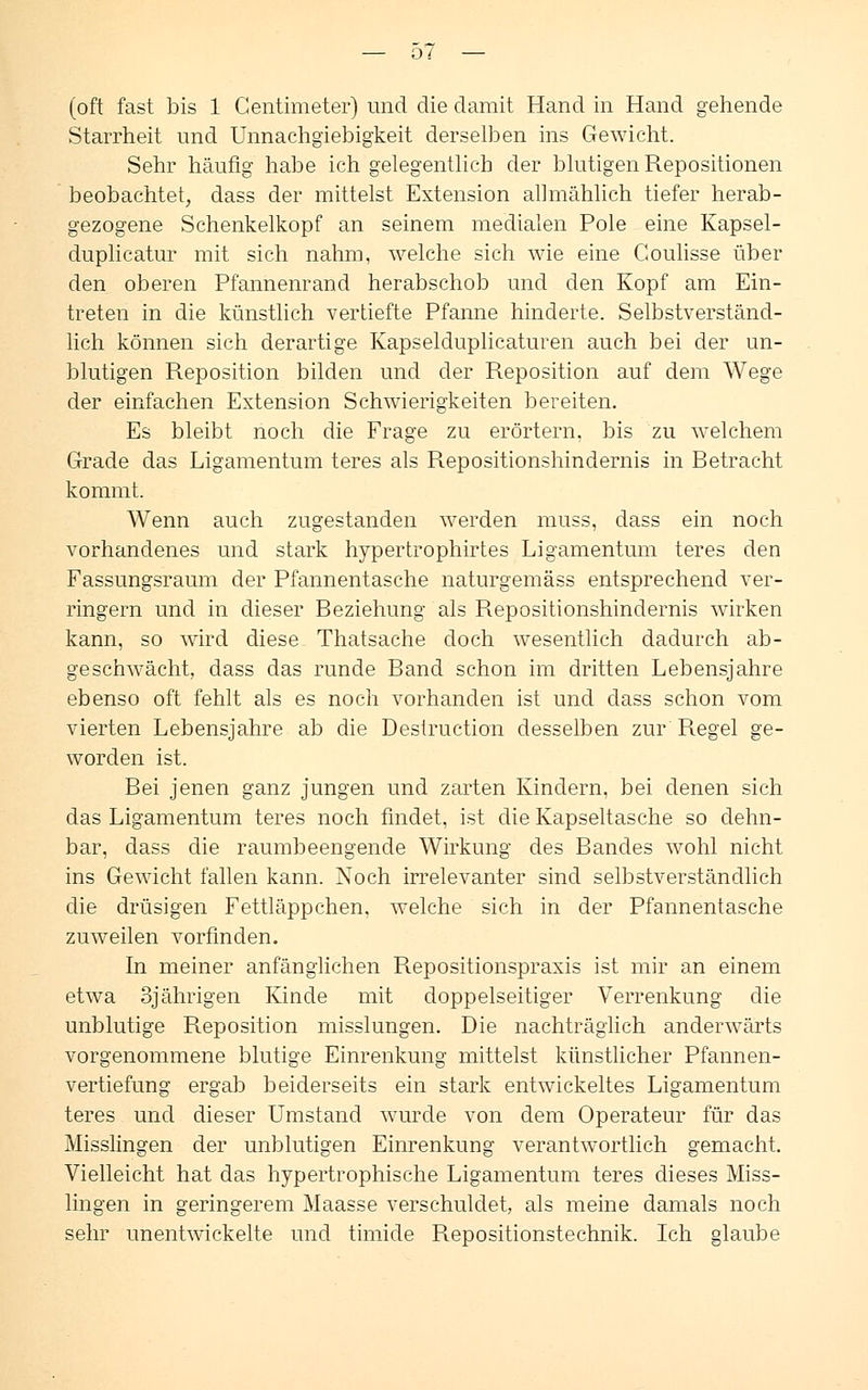 — o / — (oft fast bis 1 Centimeter) und die damit Hand in Hand gehende Starrheit und Unnachgiebigkeit derselben ins Gewicht. Sehr häufig habe ich gelegentlich der blutigen Repositionen beobachtet, dass der mittelst Extension allmählich tiefer herab- gezogene Schenkelkopf an seinem medialen Pole eine Kapsel- duplicatur mit sich nahm, welche sich wie eine Coulisse über den oberen Pfannenrand herabschob und den Kopf am Ein- treten in die künstlich vertiefte Pfanne hinderte. Selbstverständ- lich können sich derartige Kapselduplicaturen auch bei der un- blutigen Reposition bilden und der Reposition auf dem Wege der einfachen Extension Schwierigkeiten bereiten. Es bleibt noch die Frage zu erörtern, bis zu welchem Grade das Ligamentum teres als Repositionshindernis in Betracht kommt. Wenn auch zugestanden werden muss, dass ein noch vorhandenes und stark hypertrophirtes Ligamentum teres den Fassungsraum der Pfannentasche naturgemäss entsprechend ver- ringern und in dieser Beziehung als Repositionshindernis wirken kann, so wird diese Thatsache doch wesentlich dadurch ab- geschwächt, dass das runde Band schon im dritten Lebensjahre ebenso oft fehlt als es noch vorhanden ist und dass schon vom vierten Lebensjahre ab die Destruction desselben zur Regel ge- worden ist. Bei jenen ganz jungen und zarten Kindern, bei denen sich das Ligamentum teres noch findet, ist die Kapseltasche so dehn- bar, dass die raumbeengende Wirkung des Bandes wohl nicht ins Gewicht fallen kann. Noch irrelevanter sind selbstverständlich die drüsigen Fettläppchen, welche sich in der Pfannentasche zuweilen vorfinden. In meiner anfänglichen Repositionspraxis ist mir an einem etwa 3jährigen Kinde mit doppelseitiger Verrenkung die unblutige Reposition misslungen. Die nachträglich anderwärts vorgenommene blutige Einrenkung mittelst künstlicher Pfannen- vertiefung ergab beiderseits ein stark entwickeltes Ligamentum teres und dieser Umstand wTurde von dem Operateur für das Misslingen der unblutigen Einrenkung verantwortlich gemacht. Vielleicht hat das hypertrophische Ligamentum teres dieses Miss- lingen in geringerem Maasse verschuldet, als meine damals noch sehr unentwickelte und timide Repositionstechnik. Ich glaube