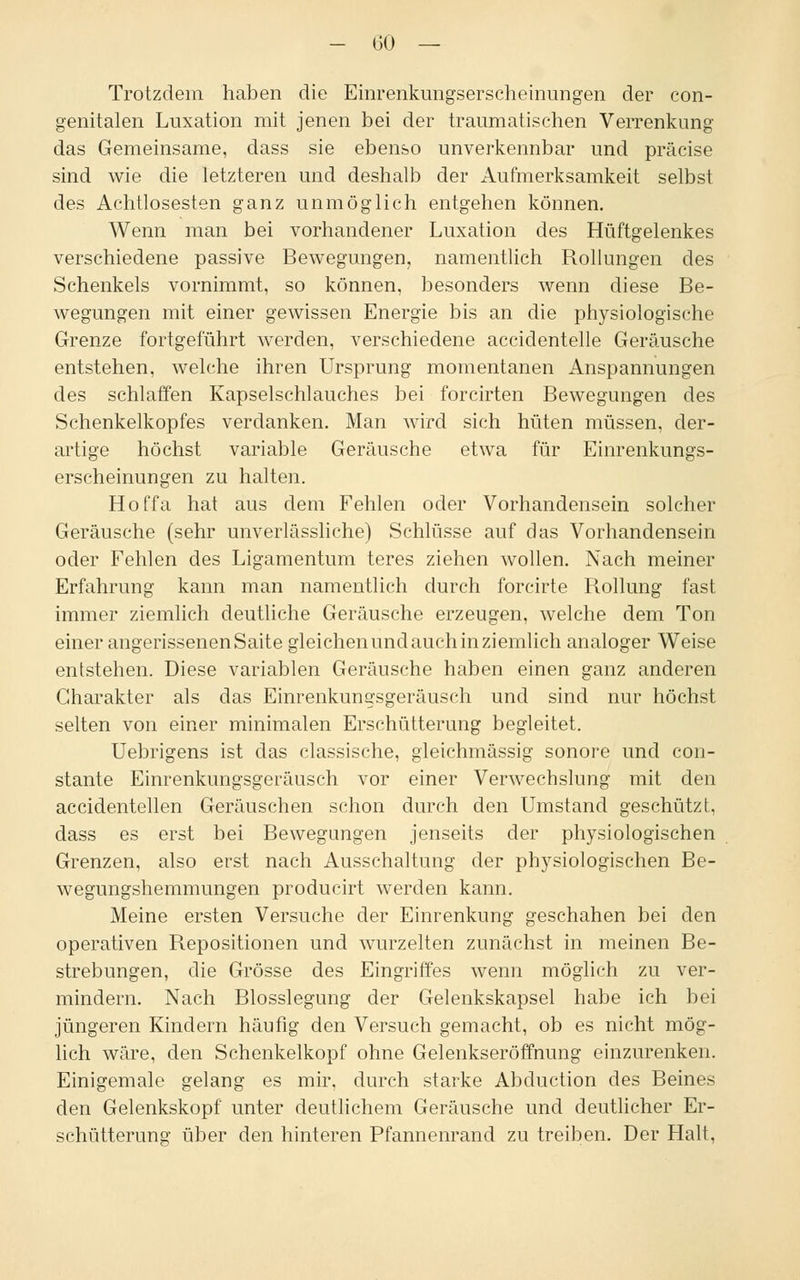 Trotzdem haben die Einrenkungserscheinungen der con- genitalen Luxation mit jenen bei der traumatischen Verrenkung das Gemeinsame, dass sie ebenso unverkennbar und präcise sind wie die letzteren und deshalb der Aufmerksamkeit selbst des Achtlosesten ganz unmöglich entgehen können. Wenn man bei vorhandener Luxation des Hüftgelenkes verschiedene passive Bewegungen, namentlich Rollungen des Schenkels vornimmt, so können, besonders wenn diese Be- wegungen mit einer gewissen Energie bis an die physiologische Grenze fortgeführt werden, verschiedene accidentelle Geräusche entstehen, welche ihren Ursprung momentanen Anspannungen des schlaffen Kapselschlauches bei forcirten Bewegungen des Schenkelkopfes verdanken. Man wird sich hüten müssen, der- artige höchst variable Geräusche etwa für Einrenkungs- erscheinungen zu halten. Hoffa hat aus dem Fehlen oder Vorhandensein solcher Geräusche (sehr unverlässliche) Schlüsse auf das Vorhandensein oder Fehlen des Ligamentum teres ziehen wollen. Nach meiner Erfahrung kann man namentlich durch forcirte Rollung fast immer ziemlich deutliche Geräusche erzeugen, welche dem Ton einer angerissenen Saite gleichen und auch in ziemlich analoger Weise entstehen. Diese variablen Geräusche haben einen ganz anderen Charakter als das Einrenkungsgeräusch und sind nur höchst selten von einer minimalen Erschütterung begleitet. Uebrigens ist das classische, gleichmässig sonore und con- stante Einrenkungsgeräusch vor einer Verwechslung mit den accidentellen Geräuschen schon durch den Umstand geschützt, dass es erst bei Bewegungen jenseits der physiologischen Grenzen, also erst nach Ausschaltung der physiologischen Be- wegungshemmungen producirt werden kann. Meine ersten Versuche der Einrenkung geschahen bei den operativen Repositionen und wurzelten zunächst in meinen Be- strebungen, die Grösse des Eingriffes wenn möglich zu ver- mindern. Nach Blosslegung der Gelenkskapsel habe ich bei jüngeren Kindern häufig den Versuch gemacht, ob es nicht mög- lich wäre, den Schenkelkopf ohne Gelenkseröffnung einzurenken. Einigemale gelang es mir, durch starke Abduction des Beines den Gelenkskopf unter deutlichem Geräusche und deutlicher Er- schütterung über den hinteren Pfannenrand zu treiben. Der Halt,