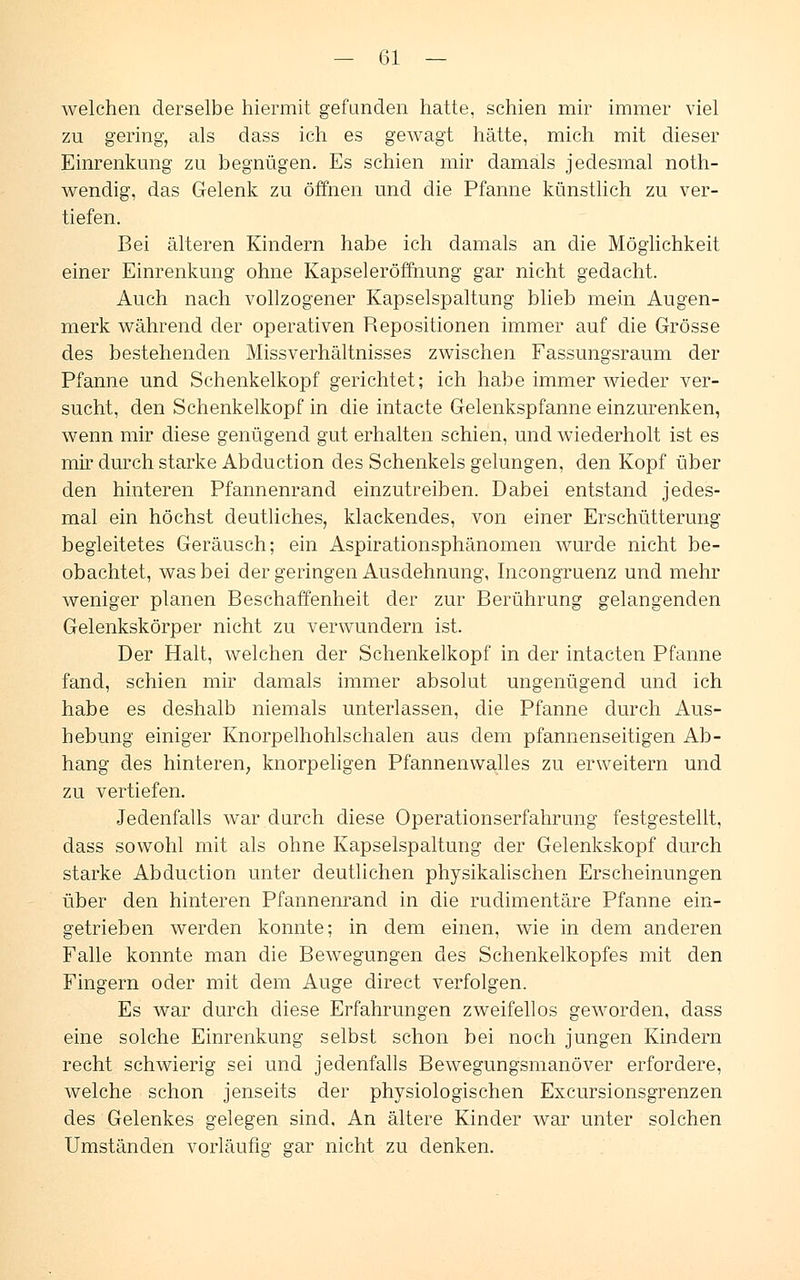 welchen derselbe hiermit gefunden hatte, schien mir immer viel zu gering, als dass ich es gewagt hätte, mich mit dieser Einrenkung zu begnügen. Es schien mir damals jedesmal noth- wendig, das Gelenk zu öffnen und die Pfanne künstlich zu ver- tiefen. Bei älteren Kindern habe ich damals an die Möglichkeit einer Einrenkung ohne Kapseleröffnung gar nicht gedacht. Auch nach vollzogener Kapselspaltung blieb mein Augen- merk während der operativen Repositionen immer auf die Grösse des bestehenden Missverhältnisses zwischen Fassungsraum der Pfanne und Schenkelkopf gerichtet; ich habe immer wieder ver- sucht, den Schenkelkopf in die intacte Gelenkspfanne einzurenken, wenn mir diese genügend gut erhalten schien, und wiederholt ist es mir durch starke Abduction des Schenkels gelungen, den Kopf über den hinteren Pfannenrand einzutreiben. Dabei entstand jedes- mal ein höchst deutliches, klackendes, von einer Erschütterung begleitetes Geräusch; ein Aspirationsphänomen wurde nicht be- obachtet, was bei der geringen Ausdehnung, Incongruenz und mehr weniger planen Beschaffenheit der zur Berührung gelangenden Gelenkskörper nicht zu verwundern ist. Der Halt, welchen der Schenkelkopf in der intacten Pfanne fand, schien mir damals immer absolut ungenügend und ich habe es deshalb niemals unterlassen, die Pfanne durch Aus- hebung einiger Knorpelhohlschalen aus dem pfannenseitigen Ab- hang des hinteren, knorpeligen Pfannenwalles zu erweitern und zu vertiefen. Jedenfalls war durch diese Operationserfahrung festgestellt, dass sowohl mit als ohne Kapselspaltung der Gelenkskopf durch starke Abduction unter deutlichen physikalischen Erscheinungen über den hinteren Pfannenrand in die rudimentäre Pfanne ein- getrieben werden konnte; in dem einen, wie in dem anderen Falle konnte man die Bewegungen des Schenkelkopfes mit den Fingern oder mit dem Auge direct verfolgen. Es war durch diese Erfahrungen zweifellos geworden, dass eine solche Einrenkung selbst schon bei noch jungen Kindern recht schwierig sei und jedenfalls Bewegungsmanöver erfordere, welche schon jenseits der physiologischen Excursionsgrenzen des Gelenkes gelegen sind. An ältere Kinder war unter solchen Umständen vorläufig gar nicht zu denken.
