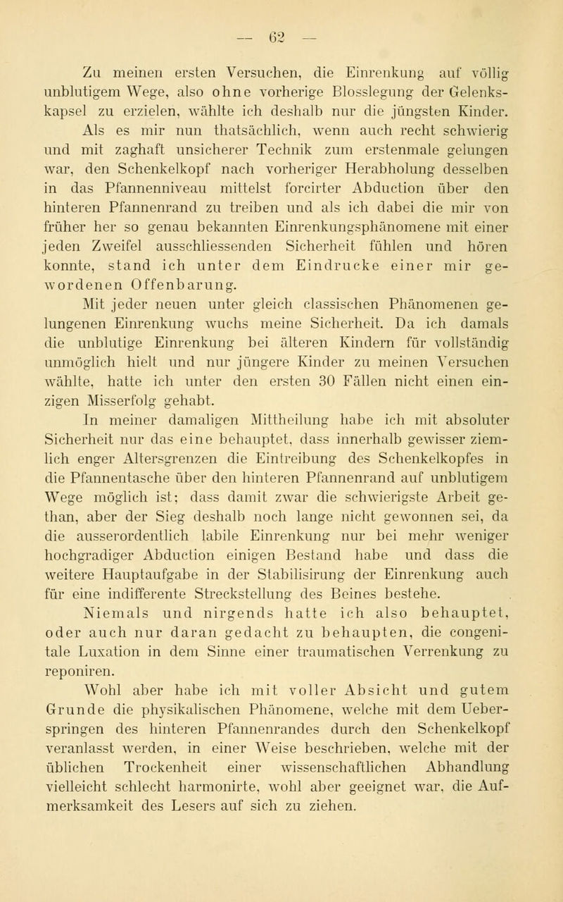 Zu meinen ersten Versuchen, die Einrenkung auf völlig unblutigem Wege, also ohne vorherige Blosslegung der Gelenks- kapsel zu erzielen, wählte ich deshalb nur die jüngsten Kinder. Als es mir nun thatsächlich, wenn auch recht schwierig und mit zaghaft unsicherer Technik zum erstenmale gelungen war, den Schenkelkopf nach vorheriger Herabholung desselben in das Pfannenniveau mittelst forcirter Abduction über den hinteren Pfannenrand zu treiben und als ich dabei die mir von früher her so genau bekannten Einrenkungsphänomene mit einer jeden Zweifel ausschliessenden Sicherheit fühlen und hören konnte, stand ich unter dem Eindrucke einer mir ge- wordenen Offenbarung. Mit jeder neuen unter gleich classischen Phänomenen ge- lungenen Einrenkung wuchs meine Sicherheit. Da ich damals die unblutige Einrenkung bei älteren Kindern für vollständig unmöglich hielt und nur jüngere Kinder zu meinen Versuchen wählte, hatte ich unter den ersten 30 Fällen nicht einen ein- zigen Misserfolg gehabt. In meiner damaligen Mittheilung habe ich mit absoluter Sicherheit nur das eine behauptet, dass innerhalb gewisser ziem- lich enger Altersgrenzen die Eintreibung des Schenkelkopfes in die Pfannentasche über den hinteren Pfannenrand auf unblutigem Wege möglich ist; dass damit zwar die schwierigste Arbeit ge- than, aber der Sieg deshalb noch lange nicht gewonnen sei, da die ausserordentlich labile Einrenkung nur bei mehr weniger hochgradiger Abduction einigen Bestand habe und dass die weitere Hauptaufgabe in der Stabilisirung der Einrenkung auch für eine indifferente Streckstellung des Beines bestehe. Niemals und nirgends hatte ich also behauptet, oder auch nur daran gedacht zu behaupten, die congeni- tale Luxation in dem Sinne einer traumatischen Verrenkung zu reponiren. Wohl aber habe ich mit voller Absicht und gutem Grunde die physikalischen Phänomene, welche mit dem Ueber- springen des hinteren Pfannenrandes durch den Schenkelkopf veranlasst werden, in einer Weise beschrieben, welche mit der üblichen Trockenheit einer wissenschaftlichen Abhandlung vielleicht schlecht harmonirte. wohl aber geeignet war. die Auf- merksamkeit des Lesers auf sich zu ziehen.