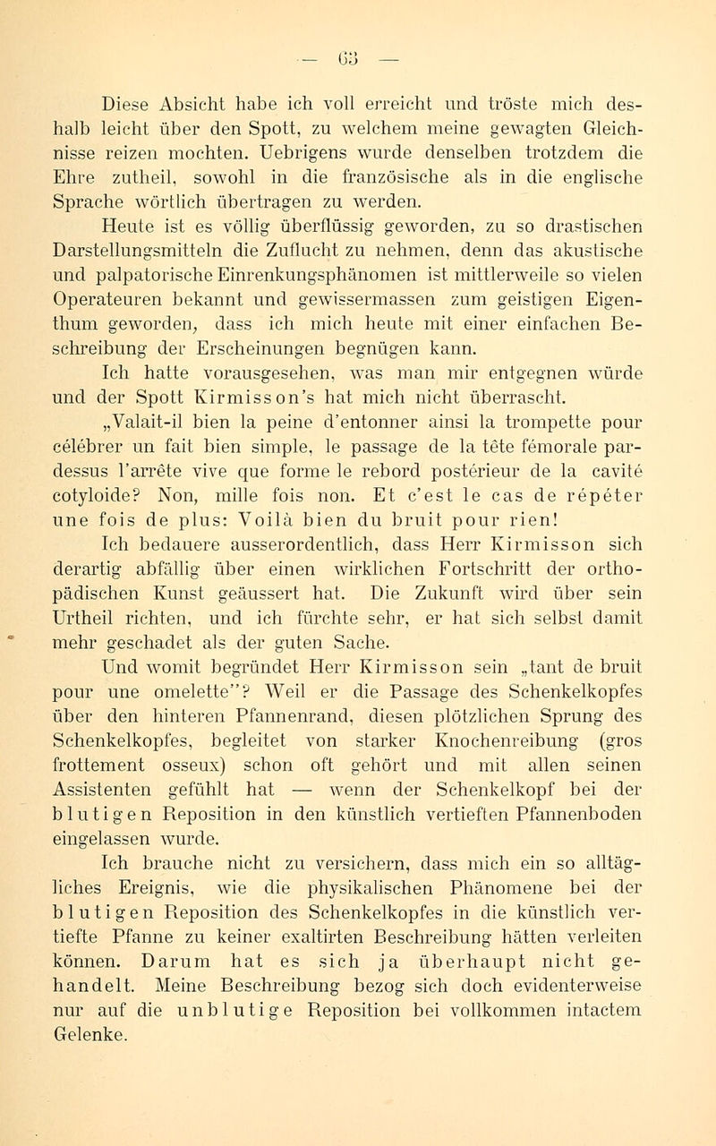 Diese Absicht habe ich voll erreicht und tröste mich des- halb leicht über den Spott, zu welchem meine gewagten Gleich- nisse reizen mochten. Uebrigens wurde denselben trotzdem die Ehre zutheil, sowohl in die französische als in die englische Sprache wörtlich übertragen zu werden. Heute ist es völlig überflüssig geworden, zu so drastischen Darstellungsmitteln die Zuflucht zu nehmen, denn das akustische und palpatorische Einrenkungsphänomen ist mittlerweile so vielen Operateuren bekannt und gewissermassen zum geistigen Eigen- thum geworden; dass ich mich heute mit einer einfachen Be- schreibung der Erscheinungen begnügen kann. Ich hatte vorausgesehen, was man mir entgegnen würde und der Spott Kirmisson's hat mich nicht überrascht. „Valait-il bien la peine d'entonner ainsi la trompette pour celebrer un fait bien simple, le passage de la tete femorale par- dessus l'arrete vive que forme le rebord posterieur de la cavite cotyloide? Non, mille fois non. Et c'est le cas de repeter une fois de plus: Voilä bien du bruit pour rien! Ich bedauere ausserordentlich, dass Herr Kirmisson sich derartig abfällig über einen wirklichen Fortschritt der ortho- pädischen Kunst geäussert hat. Die Zukunft wird über sein Urtheil richten, und ich fürchte sehr, er hat sich selbst damit mehr geschadet als der guten Sache. Und womit begründet Herr Kirmisson sein „tant de bruit pour une omelette? Weil er die Passage des Schenkelkopfes über den hinteren Pfannenrand, diesen plötzlichen Sprung des Schenkelkopfes, begleitet von starker Knochenreibung (gros frottement osseux) schon oft gehört und mit allen seinen Assistenten gefühlt hat — wenn der Schenkelkopf bei der blutigen Reposition in den künstlich vertieften Pfannenboden eingelassen wurde. Ich brauche nicht zu versichern, dass mich ein so alltäg- liches Ereignis, wie die physikalischen Phänomene bei der blutigen Reposition des Schenkelkopfes in die künstlich ver- tiefte Pfanne zu keiner exaltirten Beschreibung hätten verleiten können. Darum hat es sich ja überhaupt nicht ge- handelt. Meine Beschreibung bezog sich doch evidenterweise nur auf die unblutige Reposition bei vollkommen intactem Gelenke.