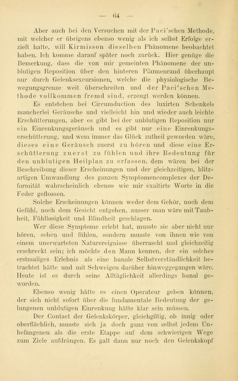 Aber auch bei den Versuchen mit der Paci'schen Methode, mit welcher er übrigens ebenso wenig als ich selbst Erfolge er- zielt hatte, will Kirmisson dieselben Phänomene beobachtet haben. Ich komme darauf später noch zurück. Hier genüge die Bemerkung, dass die von mir gemeinten Phänomene der un- blutigen Reposition über den hinteren Pfannenrand überhaupt nur durch Gelenksexcursionen, welche die physiologische Be- wegungsgrenze weit überschreiten und der Paci'schen Me- thode vollkommen fremd sind, erzeugt werden können. Es entstehen bei Gircumduction des luxirten Schenkels mancherlei Geräusche und vielleicht hin und wieder auch leichte Erschütterungen, aber es gibt bei der unblutigen Reposition nur ein Einrenkungsgeräusch und es gibt nur eine Einrenkungs- erschütterung, und wem immer das Glück zutheil geworden wäre, dieses eine Geräusch zuerst zu hören und diese eine Er- schütterung zuerst zu fühlen und ihre Bedeutung für den unblutigen Heilplan zu erfassen, dem wären bei der Beschreibung dieser Erscheinungen und der gleichzeitigen, blitz- artigen Umwandlung des ganzen Symptomencomplexes der De- formität wahrscheinlich ebenso wie mir exaltirte Worte in die Feder geflossen. Solche Erscheinungen können weder dem Gehör, noch dem Gefühl, noch dem Gesicht entgehen, ausser man wäre mit Taub- heit, Fühllosigkeit und Blindheit geschlagen. Wer diese Symptome erlebt hat, musste sie aber nicht nur hören, sehen und fühlen, sondern musste von ihnen wie von einem unerwarteten Naturereignisse überrascht und gleichzeitig erschreckt sein; ich möchte den Mann kennen, der ein solches erstmaliges Erlebnis als eine banale Selbstverständlichkeit be- trachtet hätte und mit Schweigen darüber hinweggegangen wäre. Heute ist es durch seine Alltäglichkeit allerdings banal ge- worden. Ebenso wenig hätte es einen Operateur geben können, der sich nicht sofort über die fundamentale Bedeutung der ge- lungenen unblutigen Einrenkung hätte klar sein müssen. Der Contact der Gelenkskörper, gleichgiltig, ob innig oder oberflächlich, musste sich ja doch ganz von selbst jedem Un- befangenen als die erste Etappe auf dem schwierigen Wege zum Ziele aufdrängen. Es galt dann nur noch den Gelenkskopf