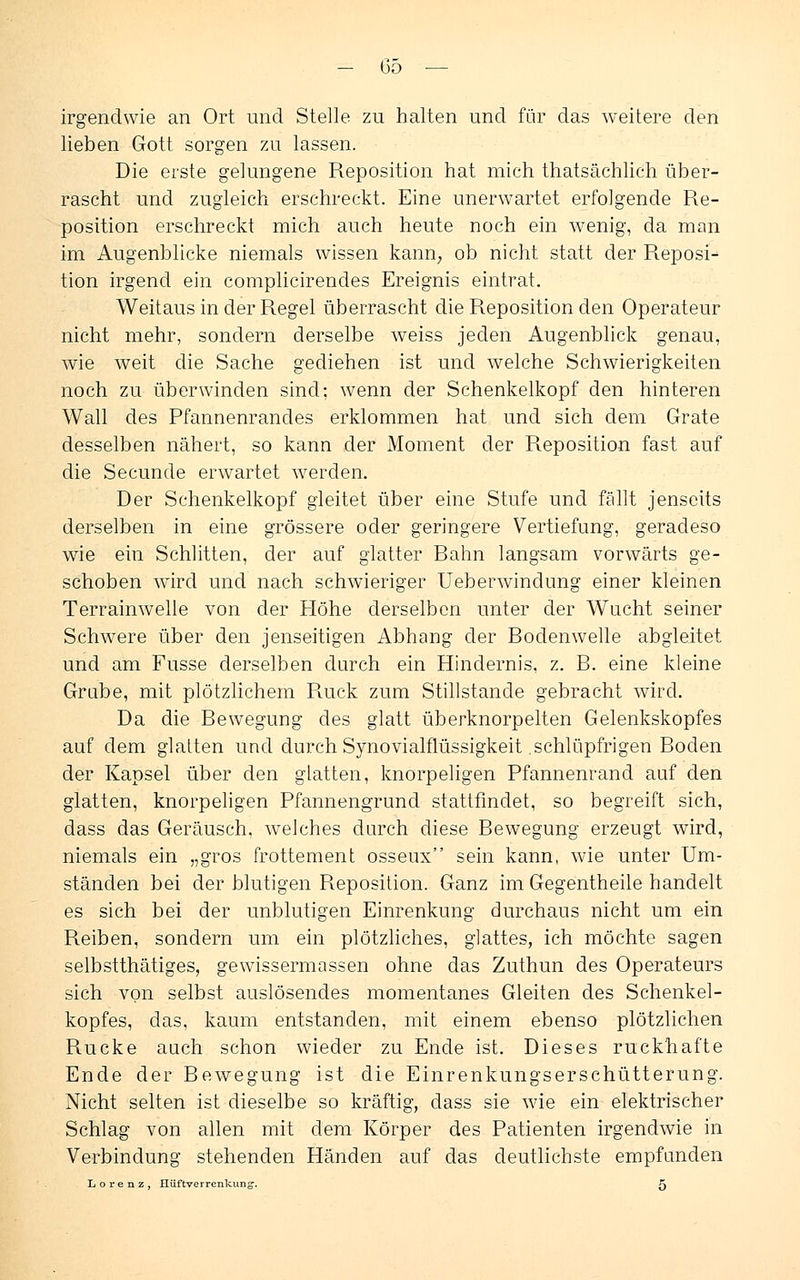 irgendwie an Ort und Stelle zu halten und für das weitere den lieben Gott sorgen zu lassen. Die erste gelungene Reposition hat mich thatsächlich über- rascht und zugleich erschreckt. Eine unerwartet erfolgende Re- position erschreckt mich auch heute noch ein wenig, da man im Augenblicke niemals wissen kann, ob nicht statt der Reposi- tion irgend ein complicirendes Ereignis eintrat. Weitaus in der Regel überrascht die Reposition den Operateur nicht mehr, sondern derselbe weiss jeden Augenblick genau, wie weit die Sache gediehen ist und welche Schwierigkeiten noch zu überwinden sind; wenn der Schenkelkopf den hinteren Wall des Pfannenrandes erklommen hat und sich dem Grate desselben nähert, so kann der Moment der Reposition fast auf die Secunde erwartet werden. Der Schenkelkopf gleitet über eine Stufe und fällt jenseits derselben in eine grössere oder geringere Vertiefung, geradeso wie ein Schlitten, der auf glatter Eahn langsam vorwärts ge- schoben wird und nach schwieriger Ueberwindung einer kleinen Terrainwelle von der Höhe derselben unter der Wucht seiner Schwere über den jenseitigen Abhang der Rodenwelle abgleitet und am Fusse derselben durch ein Hindernis, z. B. eine kleine Grube, mit plötzlichem Puick zum Stillstande gebracht wird. Da die Bewegung des glatt überknorpelten Gelenkskopfes auf dem glatten und durch Synovialflüssigkeit schlüpfrigen Boden der Kapsel über den glatten, knorpeligen Pfannenrand auf den glatten, knorpeligen Pfannengrund stattfindet, so begreift sich, dass das Geräusch, welches durch diese Bewegung erzeugt wird, niemals ein „gros frottement osseux sein kann, wie unter Um- ständen bei der blutigen Reposition. Ganz im Gegentheile handelt es sich bei der unblutigen Einrenkung durchaus nicht um ein Reiben, sondern um ein plötzliches, glattes, ich möchte sagen selbstthätiges, gewissermassen ohne das Zuthun des Operateurs sich von selbst auslösendes momentanes Gleiten des Schenkel- kopfes, das, kaum entstanden, mit einem ebenso plötzlichen Rucke auch schon wieder zu Ende ist. Dieses ruckhafte Ende der Bewegung ist die Einrenkungserschütterung. Nicht selten ist dieselbe so kräftig, dass sie wie ein elektrischer Schlag von allen mit dem Körper des Patienten irgendwie in Verbindung stehenden Händen auf das deutlichste empfunden Lorenz, Iliiftverrenkung'. ^