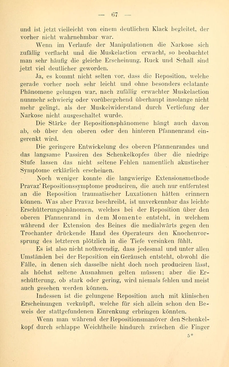 und ist jetzt vielleicht von einem deutlichen Klack begleitet, der vorher nicht wahrnehmbar war. Wenn im Verlaufe der Manipulationen die Narkose sich zufällig verflacht und die Muskelaction erwacht, so beobachtet man sehr häufig die gleiche Erscheinung. Ruck und Schall sind jetzt viel deutlicher geworden. Ja, es kommt nicht selten vor, class die Reposition, welche gerade vorher noch sehr leicht und ohne besonders eclatante Phänomene gelungen war, nach zufällig erwachter Muskelaction nunmehr schwierig oder vorübergehend überhaupt insolange nicht mehr gelingt, als der Muskelwiderstand durch Vertiefung der Narkose nicht ausgeschaltet wurde. Die Stärke der Repositionsphänomene hängt auch davon ab, ob über den oberen oder den hinteren Pfannenrand ein- gerenkt wird. Die geringere Entwicklung des oberen Pfannenrandes und das langsame Passiren des Schenkelkopfes über die niedrige Stufe lassen das nicht seltene Fehlen namentlich akustischer Symptome erklärlich erscheinen. Noch weniger konnte die langwierige Extensionsmethode Pravaz' Repositionssymptome produciren, die auch nur entferntest an die Reposition traumatischer Luxationen hätten erinnern können. Was aber Pravaz beschreibt, ist unverkennbar das leichte Erschütterungsphänomen, welches bei der Reposition über den oberen Pfannenrand in dem Momente entsteht, in welchem während der Extension des Beines die medialwärts gegen den Trochanter drückende Hand des Operateurs den Knochenvor- sprung des letzteren plötzlich in die Tiefe versinken fühlt. Es ist also nicht nothwendig, dass jedesmal und unter allen Umständen bei der Reposition ein Geräusch entsteht, obwohl die Fälle, in denen sich dasselbe nicht doch noch produciren lässt, als höchst seltene Ausnahmen gelten müssen: aber die Er- schütterung, ob stark oder gering, wird niemals fehlen und meist auch gesehen werden können. Indessen ist die gelungene Reposition auch mit klinischen Erscheinungen verknüpft, welche für sich allein schon den Be- weis der stattgefundenen Einrenkung erbringen könnten. Wenn man während der Repositionsmanöver den Schenkel- kopf durch schlappe Weichtheile hindurch zwischen die Finger