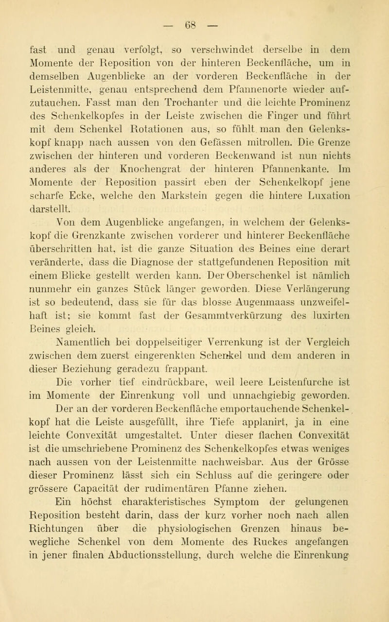 — 6$ — fast und genau verfolgt, so verschwindet derselbe in dem Momente der Reposition von der hinteren Beckenfläche, um in demselben Augenblicke an der vorderen Beckenfläche in der Leistenmitte, genau entsprechend dem Pfannenorte wieder auf- zutauchen. Fasst man den Trochanter und die leichte Prominenz des Schenkelkopfes in der Leiste zwischen die Finger und führt mit dem Schenkel Rotationen aus, so fühlt man den Gelenks- kopf knapp nach aussen von den Gefässen mitrollen. Die Grenze zwischen der hinteren und vorderen Beckenwand ist nun nichts anderes als der Knochengrat der hinteren Pfannenkante. Im Momente der Reposition passirt eben der Schenkelkopf jene scharfe Ecke, welche den Markstein gegen die hintere Luxation darstellt. Von dem Augenblicke angefangen, in welchem der Gelenks- kopf die Grenzkante zwischen vorderer und hinterer Beckenfläche überschritten hat, ist die ganze Situation des Beines eine derart veränderte, dass die Diagnose der stattgefundenen Reposition mit einem Blicke gestellt werden kann. Der Oberschenkel ist nämlich nunmehr ein ganzes Stück länger geworden. Diese Verlängerung ist so bedeutend, dass sie für das blosse Augenmaass unzweifel- haft ist; sie kommt fast der Gesammtverkürzung des luxirten Beines gleich. Namentlich bei doppelseitiger Verrenkung ist der Vergleich zwischen dem zuerst eingerenkten Schenkel und dem anderen in dieser Beziehung geradezu frappant. Die vorher tief eindrückbare, weil leere Leistenfurche ist im Momente der Einrenkung voll und unnachgiebig geworden. Der an der vorderen Beckenfläche emportauchende Schenkel- kopf hat die Leiste ausgefüllt, ihre Tiefe applanirt, ja in eine leichte Convexität umgestaltet. Unter dieser flachen Gonvexität ist die umschriebene Prominenz des Schenkelkopfes etwas weniges nach aussen von der Leistenmitte nachweisbar. Aus der Grösse dieser Prominenz lässt sich ein Schluss auf die geringere oder grössere Gapacität der rudimentären Pfanne ziehen. Ein höchst charakteristisches Symptom der gelungenen Reposition besteht darin, dass der kurz vorher noch nach allen Richtungen über die physiologischen Grenzen hinaus be- wegliche Schenkel von dem Momente des Ruckes angefangen in jener finalen Abductionsstellung. durch welche die Einrenkung