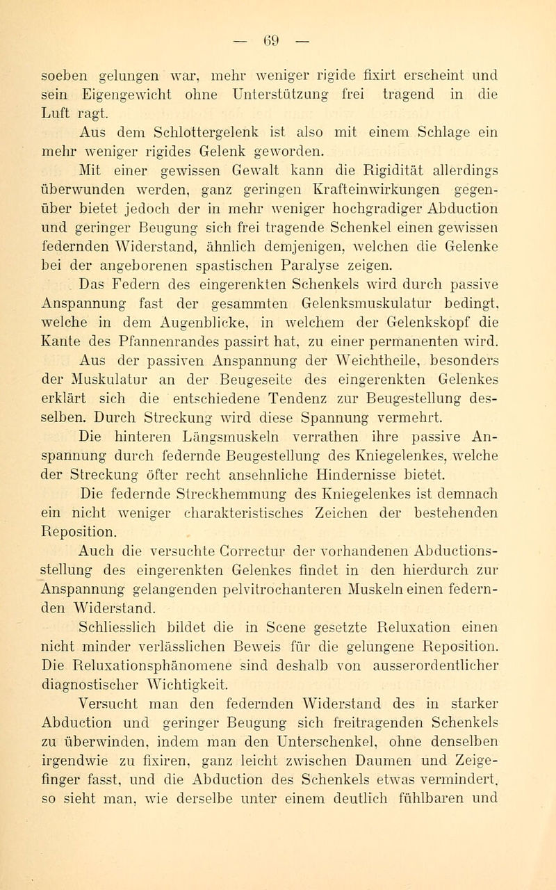 soeben gelungen war, mehr weniger rigide fixirt erscheint und sein Eigengewicht ohne Unterstützung frei tragend in die Luft ragt. Aus dem Schlottergelenk ist also mit einem Schlage ein mehr weniger rigides Gelenk geworden. Mit einer gewissen Gewalt kann die Rigidität allerdings überwunden werden, ganz geringen Krafteinwirkungen gegen- über bietet jedoch der in mehr weniger hochgradiger Abduction und geringer Beugung sich frei tragende Schenkel einen gewissen federnden Widerstand, ähnlich demjenigen, welchen die Gelenke bei der angeborenen spastischen Paralyse zeigen. . Das Federn des eingerenkten Schenkels wird durch passive Anspannung fast der gesammten Gelenksmuskulatur bedingt, welche in dem Augenblicke, in welchem der Gelenkskopf die Kante des Pfannenrandes passirt hat, zu einer permanenten wird. Aus der passiven Anspannung der Weichtheile, besonders der Muskulatur an der Beugeseite des eingerenkten Gelenkes erklärt sich die entschiedene Tendenz zur Beugestellung des- selben. Durch Streckung wird diese Spannung vermehrt. Die hinteren Längsmuskeln verrathen ihre passive An- spannung durch federnde Beugestellung des Kniegelenkes, welche der Streckung öfter recht ansehnliche Hindernisse bietet. Die federnde Streckhemmung des Kniegelenkes ist demnach ein nicht weniger charakteristisches Zeichen der bestehenden Reposition. Auch die versuchte Gorrectur der vorhandenen Abductions- stellung des eingerenkten Gelenkes findet in den hierdurch zur Anspannung gelangenden pelvitrochanteren Muskeln einen federn- den Widerstand. Schliesslich bildet die in Scene gesetzte Reluxation einen nicht minder verlässlichen Beweis für die gelungene Reposition. Die Reluxationsphänomene sind deshalb von ausserordentlicher diagnostischer Wichtigkeit. Versucht man den federnden Widerstand des in starker Abduction und geringer Beugung sich freitragenden Schenkels zu überwinden, indem man den Unterschenkel, ohne denselben irgendwie zu fixiren, ganz leicht zwischen Daumen und Zeige- finger fasst, und die Abduction des Schenkels etwas vermindert, so sieht man. wie derselbe unter einem deutlich fühlbaren und